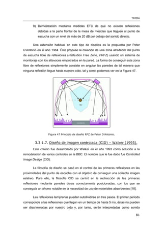 TEORÍA
81
9) Demostración mediante medidas ETC de que no existen reflexiones
debidas a la parte frontal de la mesa de mezclas que lleguen al punto de
escucha con un nivel de más de 20 dB por debajo del sonido directo.
Una extensión habitual en este tipo de diseños es la propuesta por Peter
D’Antonio en el año 1984. Éste propuso la creación de una zona alrededor del punto
de escucha libre de reflexiones (Reflextion Free Zone, PRFZ) usando un sistema de
monitoraje con los altavoces empotrados en la pared. La forma de conseguir esta zona
libre de reflexiones simplemente consiste en angular las paredes de tal manera que
ninguna reflexión llegue hasta nuestro oído, tal y como podemos ver en la Figura 47.
Figura 47 Principio de diseño RFZ de Peter D’Antonio.
3.3.1.7. Diseño de imagen controlada (CID) – Walker (1993).
Este criterio fue desarrollado por Walker en el año 1993 como solución a la
remodelación de varios controles en la BBC. El nombre que le fue dado fue Controlled
Image Design (CID).
La filosofía de diseño se basó en el control de las primeras reflexiones en las
proximidades del punto de escucha con el objetivo de conseguir una correcta imagen
estéreo. Para ello, la filosofía CID se centró en la redirección de las primeras
reflexiones mediante paredes duras correctamente posicionadas, con los que se
conseguía un ahorro notable en la necesidad de uso de materiales absorbentes [18].
Las reflexiones tempranas pueden subdividirse en tres pasos. El primer periodo
corresponde a las reflexiones que llegan en un tiempo de hasta 5 ms, éstas no pueden
ser discriminadas por nuestro oído y, por tanto, serán interpretadas como sonido
 