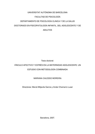 UNIVERSITAT AUTÒNOMA DE BARCELONA
FACULTAD DE PSICOLOGÍA
DEPARTAMENTO DE PSICOLOGÍA CLINICA Y DE LA SALUD
DOCTORADO EN PSICOPATOLOGÍA INFANTIL, DEL ADOLESCENTE Y DE
ADULTOS
Tesis doctoral:
VÍNCULO AFECTIVO Y ESTRÉS EN LA MATERNIDAD ADOLESCENTE: UN
ESTUDIO CON METODOLOGÍA COMBINADA
MARIANA CALESSO MOREIRA
Directores: Mercè Mitjavila García y Ander Chamarro Lusar
Barcelona, 2007.
 
