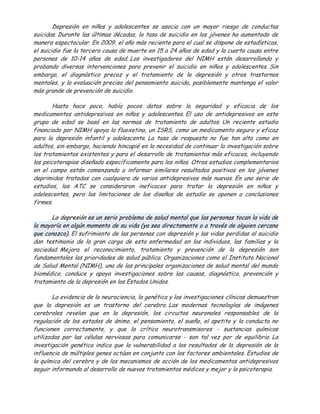 Depresión en niños y adolescentes se asocia con un mayor riesgo de conductas
suicidas. Durante las últimas décadas, la tasa de suicidio en los jóvenes ha aumentado de
manera espectacular. En 2009, el año más reciente para el cual se dispone de estadísticas,
el suicidio fue la tercera causa de muerte en 15 a 24 años de edad y la cuarta causa entre
personas de 10-14 años de edad. Los investigadores del NIMH están desarrollando y
probando diversas intervenciones para prevenir el suicidio en niños y adolescentes. Sin
embargo, el diagnóstico precoz y el tratamiento de la depresión y otros trastornos
mentales, y la evaluación precisa del pensamiento suicida, posiblemente mantenga el valor
más grande de prevención de suicidio.

        Hasta hace poco, había pocos datos sobre la seguridad y eficacia de los
medicamentos antidepresivos en niños y adolescentes. El uso de antidepresivos en este
grupo de edad se basó en las normas de tratamiento de adultos. Un reciente estudio
financiado por NIMH apoya la fluoxetina, un ISRS, como un medicamento seguro y eficaz
para la depresión infantil y adolescente. La tasa de respuesta no fue tan alta como en
adultos, sin embargo, haciendo hincapié en la necesidad de continuar la investigación sobre
los tratamientos existentes y para el desarrollo de tratamientos más eficaces, incluyendo
las psicoterapias diseñado específicamente para los niños. Otros estudios complementarios
en el campo están comenzando a informar similares resultados positivos en los jóvenes
deprimidos tratados con cualquiera de varios antidepresivos más nuevos. En una serie de
estudios, los ATC se consideraron ineficaces para tratar la depresión en niños y
adolescentes, pero las limitaciones de los diseños de estudio se oponen a conclusiones
firmes.

       La depresión es un serio problema de salud mental que las personas tocan la vida de
la mayoría en algún momento de su vida (ya sea directamente o a través de alguien cercano
que conozco). El sufrimiento de las personas con depresión y las vidas perdidas al suicidio
dan testimonio de la gran carga de esta enfermedad en los individuos, las familias y la
sociedad. Mejora el reconocimiento, tratamiento y prevención de la depresión son
fundamentales las prioridades de salud pública. Organizaciones como el Instituto Nacional
de Salud Mental (NIMH), una de las principales organizaciones de salud mental del mundo
biomédico, conduce y apoya investigaciones sobre las causas, diagnóstico, prevención y
tratamiento de la depresión en los Estados Unidos.

        La evidencia de la neurociencia, la genética y las investigaciones clínicas demuestran
que la depresión es un trastorno del cerebro. Las modernas tecnologías de imágenes
cerebrales revelan que en la depresión, los circuitos neuronales responsables de la
regulación de los estados de ánimo, el pensamiento, el sueño, el apetito y la conducta no
funcionen correctamente, y que la crítica neurotransmisores - sustancias químicas
utilizadas por las células nerviosas para comunicarse - son tal vez por de equilibrio. La
investigación genética indica que la vulnerabilidad a los resultados de la depresión de la
influencia de múltiples genes actúan en conjunto con los factores ambientales. Estudios de
la química del cerebro y de los mecanismos de acción de los medicamentos antidepresivos
seguir informando al desarrollo de nuevos tratamientos médicos y mejor y la psicoterapia.
 
