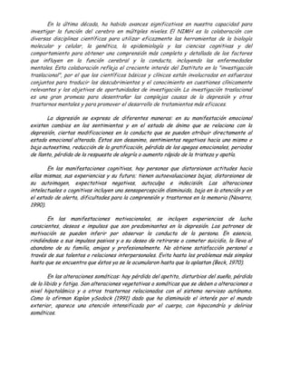En la última década, ha habido avances significativos en nuestra capacidad para
investigar la función del cerebro en múltiples niveles. El NIMH es la colaboración con
diversas disciplinas científicas para utilizar eficazmente las herramientas de la biología
molecular y celular, la genética, la epidemiología y las ciencias cognitivas y del
comportamiento para obtener una comprensión más completa y detallada de los factores
que influyen en la función cerebral y la conducta, incluyendo las enfermedades
mentales. Esta colaboración refleja el creciente interés del Instituto en la "investigación
traslacional", por el que los científicos básicos y clínicos están involucrados en esfuerzos
conjuntos para traducir los descubrimientos y el conocimiento en cuestiones clínicamente
relevantes y los objetivos de oportunidades de investigación. La investigación traslacional
es una gran promesa para desentrañar las complejas causas de la depresión y otros
trastornos mentales y para promover el desarrollo de tratamientos más eficaces.

       La depresión se expresa de diferentes maneras: en su manifestación emocional
existen cambios en los sentimientos y en el estado de ánimo que se relaciona con la
depresión, ciertas modificaciones en la conducta que se pueden atribuir directamente al
estado emocional alterado. Estos son desanimo, sentimientos negativos hacia uno mismo o
baja autoestima, reducción de la gratificación, pérdida de los apegos emocionales, periodos
de llanto, pérdida de la respuesta de alegría o aumento rápido de la tristeza y apatía.

       En las manifestaciones cognitivas, hay personas que distorsionan actitudes hacia
ellas mismas, sus experiencias y su futuro; tienen autoevaluaciones bajas, distorsiones de
su autoimagen, expectativas negativas, autoculpa e indecisión. Las alteraciones
intelectuales o cognitivas incluyen una sensopercepción disminuida, baja en la atención y en
el estado de alerta, dificultades para la comprensión y trastornos en la memoria (Navarro,
1990).

       En las manifestaciones motivacionales, se incluyen experiencias de lucha
conscientes, deseos e impulsos que son predominantes en la depresión. Los patrones de
motivación se pueden inferir por observar la conducta de la persona. En esencia,
rindiéndose a sus impulsos pasivos y a su deseo de retirarse o cometer suicidio, la lleva al
abandono de su familia, amigos y profesionalmente. No obtiene satisfacción personal a
través de sus talentos o relaciones interpersonales. Evita hasta los problemas más simples
hasta que se encuentra que éstos ya se le acumularon hasta que la aplastan (Beck, 1970).

        En las alteraciones somáticas: hay pérdida del apetito, disturbios del sueño, pérdida
de la libido y fatiga. Son alteraciones vegetativas o somáticas que se deben a alteraciones a
nivel hipotalámico y a otros trastornos relacionados con el sistema nervioso autónomo.
Como lo afirman Kaplan ySodock (1991) dado que ha disminuido el interés por el mundo
exterior, aparece una atención intensificada por el cuerpo, con hipocondría y delirios
somáticos.
 