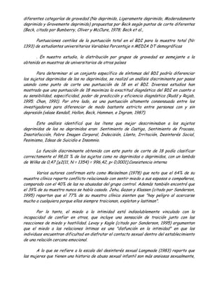diferentes categorías de gravedad (No deprimido, Ligeramente deprimido, Moderadamente
deprimido y Gravemente deprimido) propuestas por Beck según puntos de corte diferentes
(Beck, citado por Bumberry, Oliver y McClure, 1978; Beck et al.,

      Puntuaciones centiles de la puntuación total en el BDI para la muestra total (N=
1393) de estudiantes universitarios Variables Porcentaje n MEDIA DT demográficas

      . En nuestro estudio, la distribución por grupos de gravedad es semejante a la
obtenida en muestras de universitarios de otros países

       Para determinar si un conjunto específico de síntomas del BDI podría diferenciar
los sujetos deprimidos de los no deprimidos, se realizó un análisis discriminante por pasos
usando como punto de corte una puntuación de 18 en el BDI. Diversos estudios han
mostrado que una puntuación de 18 maximiza la exactitud diagnóstica del BDI en cuanto a
su sensibilidad, especificidad, poder de predicción y eficiencia diagnóstica (Rudd y Rajab,
1995; Chan, 1991). Por otro lado, es una puntuación altamente consensuada entre los
investigadores para diferenciar de modo bastante estricto entre personas con y sin
depresión (véase Kendall, Hollon, Beck, Hammen, e Ingram, 1987).

       Este análisis identificó que los ítems que mejor descriminaban a los sujetos
deprimidos de los no deprimidos eran: Sentimiento de Castigo, Sentimiento de Fracaso,
Insatisfacción, Pobre Imagen Corporal, Indecisión, Llanto, Irritación, Desinterés Social,
Pesimismo, Ideas de Suicidio e Insomnio.

      La función discriminante obtenida con este punto de corte de 18 podía clasificar
correctamente el 98,01 % de los sujetos como no deprimidos o deprimidos, con un lambda
de Wilks de 0,47 [χ2(11, N = 1354) = 996,42, p< 0,0001].Consistencia interna

      Varios autores confirman esto como Meiselman (1978) que noto que el 64% de su
muestra clínica reporto conflicto relacionado con sentir miedo a sus esposos o compañeros,
comparado con el 40% de las no abusadas del grupo control. Además también encontró que
el 39% de su muestra nunca se había casado. Jehu, Gazan y Klassen (citado por Sanderson,
1995) reportan que el 77% de su muestra clínica sienten que "hay peligro al acercarse
mucho a cualquiera porque ellos siempre traicionan, explotan y lastiman".

       Por lo tanto, el miedo a la intimidad está indisolublemente vinculado con la
incapacidad de confiar en otros, que incluye una sensación de traición junto con las
reacciones de miedo y hostilidad. Levay y Kagle (citado por Sanderson, 1995) argumentan
que el miedo a las relaciones íntimas es una "disfunción en la intimidad" en que los
individuos encuentran dificultad en disfrutar el contacto sexual dentro del establecimiento
de una relación cercana emocional.

       A lo que se refiere a la escala del desinterés sexual Langmade (1983) reporto que
las mujeres que tienen una historia de abuso sexual infantil son más ansiosas sexualmente,
 