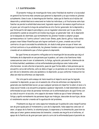 1.7 JUSTIFICACION

       El presente trabajo de investigación tiene como finalidad de mostrar a la sociedad
en general los factores más comunes que generan la depresión y en que niveles en jóvenes
actualmente. Como lo son; la desintegración familiar, dado que la familia es el núcleo del
desarrollo y estabilidad socio-emocional en todos los individuos, y al fracturarse este lazo
familiar se pierde la estabilidad emocional, logrando repercutir de manera significativa en
el joven; por otra parte la baja de autoestima es otro factor generador de la depresión y
que forma parte del aspecto psicológico y es un regulador emocional, por lo que afecta
gravemente cuando se encuentra en niveles muy bajos; un generador más de la depresión
es la búsqueda de identidad, que normalmente los jóvenes tienden a adoptar grupos
pertenecientes a la "contra cultura" como lo son: Emmo, punk, Darck, gótico; todos estos
grupos crean falsas filosofías que solo logran confundir al joven, creando una actitud
contraria a la que la sociedad ha establecido, sin duda la más grave es que al tener una
actitud contraria a la ya establecida, los jóvenes tienden a ser rechazadas por la sociedad,
creando así un aislamiento que a futuro genera la depresión.

       De igual forma se encuentra reflejados en la investigación las secuelas que deja el
fantasma de la depresión en una persona que la padece, así como a los familiares tales
consecuencias como lo son: el aislamiento, la fatiga, agitación, psicomotriz, disminución de
la intelectualidad, aunándose a otras enfermedades psicológicas como todas estas
afectaciones no solo afectan al paciente, pues de igual forma daña a toda persona que se
encuentra cerca del enfermo, esto se debe al lugar y a la persona con la que se interactúa;
por ello se le denomina como una epidemia a la depresión, ya que conforme transcurren los
años son más los enfermos con depresión.

       Por otra parte este ensayo de tesis muestra el impacto social que ha logrado
ocasionar la depresión, ya que con el aumento de cifras de enfermos con depresión ha
generado una inestabilidad social, ya que cualquier persona sin importar la edad, el sexo o la
clase social tiende o se encuentra propenso a padecer depresión, lo más lamentable de esta
enfermedad es que miles de personas terminan con la enfermedad pero de igual forma con
su vida al recurrir al suicidio; otro aspecto de menor índole es que al tener síntomas de
fatiga y apatía normalmente las personas dejan sus trabajos, descuidan de sus hijos, decae
el rendimiento escolar creando así la agudización del problema.

       Finalmente se deja ver como aspectos tomados por la población como insignificantes
son de gran ayuda para el tratamiento y cura de la depresión, tales aspectos como son: el
amor, el apoyo de la familia, la voluntad propia, la esperanza y la alimentación, pues bien se
sabe que el amor genera sensaciones de bienestar, creando una mejoría en el enfermo, el
apoyo de la familia es de gran percusor para la curra de la enfermedad pues el paciente se
 