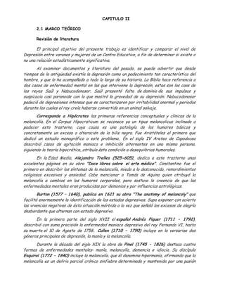 CAPITULO II

      2.1 MARCO TEÓRICO

      Revisión de literatura

       El principal objetivo del presente trabajo es identificar y comparar el nivel de
Depresión entre varones y mujeres de un Centro Educativo, a fin de determinar si existe o
no una relación estadísticamente significativa.
       Al examinar documentos y literatura del pasado, se puede advertir que desde
tiempos de la antigüedad existía la depresión como un padecimiento tan característico del
hombre, y que lo ha acompañado a todo lo largo de su historia. La Biblia hace referencia a
dos casos de enfermedad mental en las que interviene la depresión, estas son los caos de
los reyes Saúl y Nabucodonosor. Saúl presentó falta de dominio de sus impulsos y
suspicacia casi paranoide con lo que mostró la gravedad de su depresión. Nabucodonosor
padeció de depresiones intensas que se caracterizaron por irritabilidad anormal y periodos
durante los cuales el rey creía haberse convertido en un animal salvaje.
       Corresponde a Hipócrates las primeras referencias conceptuales y clínicas de la
melancolía. En el Corpus Hipocraticum se reconoce ya un tipus melancolicus inclinado a
padecer este trastorno, cuya causa es una patología de los humores básicos y
concretamente un exceso o alteración de la bilis negra. Fue Aristóteles el primero que
dedicó un estudio monográfico a este problema.. En el siglo IV Areteo de Capodocea
describió casos de agitación maniaca e inhibición alternantes en una misma persona,
siguiendo la teoría hipocrática, atribuía ésta condición a desequiibrios humorales.
        En la Edad Media, Alejandro Trelles (525-605), dedica a este trastorno unas
excelentes páginas en su obra "Doce libros sobre el arte médico". Constantino fue el
primero en describir los síntomas de la melancolía, miedo a lo desconocido, remordimientos
religiosos excesivos y ansiedad. Cabe mencionar a Tomás de Aquino quien atribuyó la
melancolía a cambios en los humores corporales, pero sostuvo la creencia de que las
enfermedades mentales eran producidas por demonios y por influencias astrológicas.
        Burton (1577 – 1640), publica en 1621 su obra "The anatomy of melancoly" que
facilitó enormemente la identificación de los estados depresivos. Supo exponer con acierto
las vivencias negativas de ésta situación mórbida a la vez que señaló los excesos de alegría
desbordante que alternan con estado depresivo.
       En la primera parte del siglo XVII el español Andrés Piquer (1711 – 1792),
describió con suma precisión la enfermedad maniaco depresiva del rey Fernando VI, hasta
su muerte el 10 de Agosto de 1758. Cullen (1710 – 1790) incluye en la versariae dos
géneros principales de depresión, la manía y la melancolía.
       Durante la década del siglo XIX la obra de Pinel (1745 – 1826) destaca cuatro
formas de enfermedades mentales: manía, melancolía, demencia e idiocia. Su discípulo
Esquirol (1772 – 1840) incluye la melancolía, que él denomina hipermanía, afirmando que la
melancolía es un delirio parcial crónico sinfiebre determinada y mantenida por una pasión
 