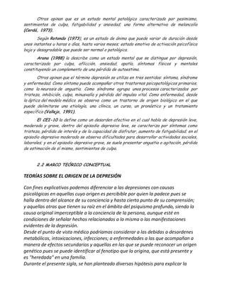 Otros opinan que es un estado mental patológico caracterizado por pesimismo,
sentimientos de culpa, fatigabilidad y ansiedad; una forma alternativa de melancolía
(Cerdá, 1973).
       Según Rotondo (1973), es un estado de ánimo que puede variar de duración desde
unos instantes u horas o días, hasta varios meses; estado emotivo de activación psicofísica
baja y desagradable que puede ser normal o patológica.
       Arana (1988) la describe como un estado mental que se distingue por depresión,
caracterizado por culpa, aflicción, ansiedad, apatía, síntomas físicos y mentales
constituyendo un complemento de una pérdida de autoestima.
        Otros opinan que el término depresión se utiliza en tres sentidos: síntoma, síndrome
y enfermedad. Como síntoma puede acompañar otros trastornos psicopatológicos primarios,
como la neurosis de angustia. Como síndrome agrupa unos procesos caracterizados por
tristeza, inhibición, culpa, minusvalía y pérdida del impulso vital. Como enfermedad, desde
la óptica del modelo médico se observa como un trastorno de origen biológico en el que
puede delimitarse una etiología, una clínica, un curso, un pronóstico y un tratamiento
específico (Vallejo, 1991).
       El CEI-10 la define como un desorden afectivo en el cual habla de depresión leve,
moderada y grave, dentro del episodio depresivo leve, se caracteriza por síntomas como
tristeza, pérdida de interés y de la capacidad de disfrutar, aumento de fatigabilidad; en el
episodio depresivo moderado se observa dificultades para desarrollar actividades sociales,
laborales; y en el episodio depresivo grave, se suele presentar angustia o agitación, pérdida
de estimación de sí mismo, sentimientos de culpa.


       2.2 MARCO TEÓRICO CONCEPTUAL

TEORÍAS SOBRE EL ORIGEN DE LA DEPRESIÓN

Con fines explicativos podemos diferenciar a las depresiones con causas
psicológicas en aquellas cuyo origen es percibible por quien la padece pues se
halla dentro del alcance de su conciencia y hasta cierto punto de su comprensión;
y aquellas otras que tienen su raíz en el ámbito del psiquismo profundo, siendo la
causa original imperceptible a la conciencia de la persona, aunque esté en
condiciones de señalar hechos relacionados a la misma o las manifestaciones
evidentes de la depresión.
Desde el punto de vista médico podríamos considerar a las debidas a desordenes
metabólicos, intoxicaciones, infecciones; a enfermedades a las que acompañan a
manera de efectos secundarios y aquellas en las que se puede reconocer un origen
genético pues se puede identificar al fenotipo que la origina, que está presente y
es "heredada" en una familia.
Durante el presente siglo, se han planteado diversas hipótesis para explicar la
 