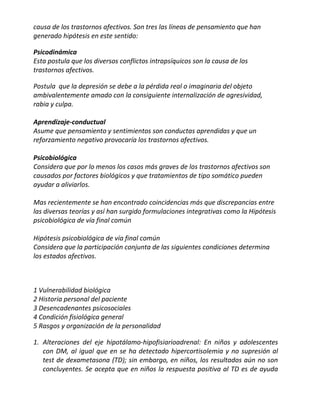 causa de los trastornos afectivos. Son tres las líneas de pensamiento que han
generado hipótesis en este sentido:

Psicodinámica
Esta postula que los diversos conflictos intrapsíquicos son la causa de los
trastornos afectivos.

Postula que la depresión se debe a la pérdida real o imaginaria del objeto
ambivalentemente amado con la consiguiente internalización de agresividad,
rabia y culpa.

Aprendizaje-conductual
Asume que pensamiento y sentimientos son conductas aprendidas y que un
reforzamiento negativo provocaría los trastornos afectivos.

Psicobiológica
Considera que por lo menos los casos más graves de los trastornos afectivos son
causados por factores biológicos y que tratamientos de tipo somático pueden
ayudar a aliviarlos.

Mas recientemente se han encontrado coincidencias más que discrepancias entre
las diversas teorías y así han surgido formulaciones integrativas como la Hipótesis
psicobiológica de vía final común

Hipótesis psicobiológica de vía final común
Considera que la participación conjunta de las siguientes condiciones determina
los estados afectivos.



1 Vulnerabilidad biológica
2 Historia personal del paciente
3 Desencadenantes psicosociales
4 Condición fisiológica general
5 Rasgos y organización de la personalidad

1. Alteraciones del eje hipotálamo-hipofisiarioadrenal: En niños y adolescentes
   con DM, al igual que en se ha detectado hipercortisolemia y no supresión al
   test de dexametasona (TD); sin embargo, en niños, los resultados aún no son
   concluyentes. Se acepta que en niños la respuesta positiva al TD es de ayuda
 