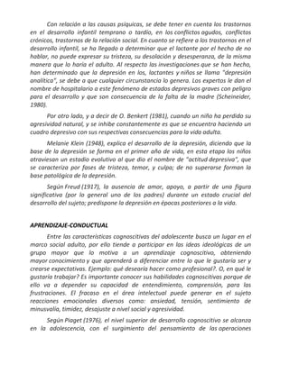 Con relación a las causas psíquicas, se debe tener en cuenta los trastornos
en el desarrollo infantil temprano o tardío, en los conflictos agudos, conflictos
crónicos, trastornos de la relación social. En cuanto se refiere a los trastornos en el
desarrollo infantil, se ha llegado a determinar que el lactante por el hecho de no
hablar, no puede expresar su tristeza, su desolación y desesperanza, de la misma
manera que lo haría el adulto. Al respecto las investigaciones que se han hecho,
han determinado que la depresión en los, lactantes y niños se llama "depresión
analítica", se debe a que cualquier circunstancia lo genera. Los expertos le dan el
nombre de hospitalario a este fenómeno de estados depresivos graves con peligro
para el desarrollo y que son consecuencia de la falta de la madre (Scheineider,
1980).
      Por otro lado, y a decir de O. Benkert (1981), cuando un niño ha perdido su
agresividad natural, y se inhibe constantemente es que se encuentra haciendo un
cuadro depresivo con sus respectivas consecuencias para la vida adulta.
      Melanie Klein (1948), explica el desarrollo de la depresión, diciendo que la
base de la depresión se forma en el primer año de vida, en esta etapa los niños
atraviesan un estadio evolutivo al que dio el nombre de "actitud depresiva", que
se caracteriza por fases de tristeza, temor, y culpa; de no superarse forman la
base patológica de la depresión.
       Según Freud (1917), la ausencia de amor, apoyo, a partir de una figura
significativa (por lo general uno de los padres) durante un estado crucial del
desarrollo del sujeto; predispone la depresión en épocas posteriores a la vida.


APRENDIZAJE-CONDUCTUAL
       Entre las características cognoscitivas del adolescente busca un lugar en el
marco social adulto, por ello tiende a participar en las ideas ideológicas de un
grupo mayor que lo motiva a un aprendizaje cognoscitivo, obteniendo
mayor conocimiento y que aprenderá a diferenciar entre lo que le gustaría ser y
crearse expectativas. Ejemplo: qué desearía hacer como profesional?. O, en qué le
gustaría trabajar? Es importante conocer sus habilidades cognoscitivas porque de
ello va a depender su capacidad de entendimiento, comprensión, para las
frustraciones. El fracaso en el área intelectual puede generar en el sujeto
reacciones emocionales diversos como: ansiedad, tensión, sentimiento de
minusvalía, timidez, desajuste a nivel social y agresividad.
     Según Piaget (1976), el nivel superior de desarrollo cognoscitivo se alcanza
en la adolescencia, con el surgimiento del pensamiento de las operaciones
 