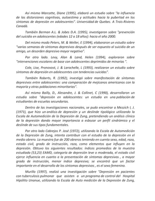 Así mismo Marcotte, Diane (1995), elaboró un estudio sobre "la influencia
de las distorsiones cognitivas, autoestima y actitudes hacia la pubertad en los
síntomas de depresión en adolescentes". Universidad de Quebec. A Trois-Rivieres
Canadá.
       También Berman A.L. & Jobes D.A. (1995), investigaron sobre "prevención
del suicidio en adolescentes (edades 12 a 18 años): hacia el año 2000.
      Del mismo modo Peters, M. & Weller, E (1994), elaboraron un estudio sobre
"varias semanas de síntomas depresivos después de ser expuesto al suicidio de un
amigo, un desorden depresivo mayor negativo".
       Por otro lado. Levy, Alan & Land, Helen (1994), exploraron sobre
"intervenciones escolares de base con adolescentes deprimidos de minorías ".
      Cole, Lise, Pronovost, J. & Larochelle, L (1993), realizaron un estudio sobre
síntomas de depresión en adolescentes con tendencias suicidas".
      También Roberts, R. (1992), investigó sobre manifestación de síntomas
depresivos entre adolescentes: una comparación de mejicanos americanos con la
mayoría y otras poblaciones minoritarias".
      Así mismo Bailly, D., Alesandre, J. & Collinet, C (1990), desarrollaron un
estudio sobre "depresión en adolescentes: un estudio en una población de
estudiantes de escuelas secundarias.
      Dentro de las investigaciones nacionales, se pudo encontrar a Mezzich I, J.
(1971), que hizo un análisis de depresión y un deslinde tipológico utilizando la
Escala de Automedición de la Depresión de Zung, pretendiendo un análisis clínico
de la depresión dando mayor importancia a esbozar un perfil sindrómico y el
deslinde de sus tipos fundamentales.
      Por otro lado Cabrejos P. José (1972), utilizando la Escala de Automedición
de la Depresión de Zung, intenta contribuir con el estudio de la depresión en el
medio obrero. La muestra fue de 200 obreros teniendo en cuenta sexo, edad, raza,
estado civil, grado de instrucción, raza, como elementos que influyen en la
depresión. Obtuvo los siguientes resultados: índices promedios de la muestra
estudiada (53,23) EAMD, categoría de depresión leve o moderada, el estado civil
ejerce influencia en cuanto a la presentación de síntomas depresivos , a mayor
grado de instrucción, menor índice depresivo; se encontró que un factor
importante en el desarrollo de los síntomas depresivos , es el sexo femenino.
       Murillo (1997), realizó una investigación sobre "Depresión en pacientes
con tuberculosis pulmonar que asisten a un programa de control del Hospital
Hipólito Unanue, utilizando la Escala de Auto medición de la Depresión de Zung,
 