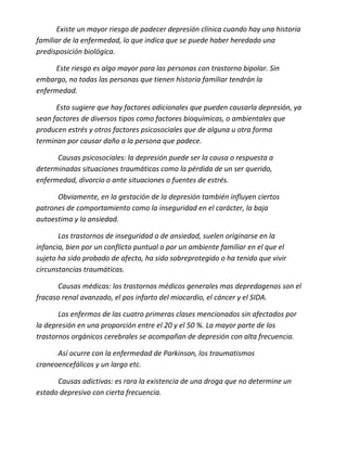 Existe un mayor riesgo de padecer depresión clínica cuando hay una historia
familiar de la enfermedad, lo que indica que se puede haber heredado una
predisposición biológica.

      Este riesgo es algo mayor para las personas con trastorno bipolar. Sin
embargo, no todas las personas que tienen historia familiar tendrán la
enfermedad.

      Esto sugiere que hay factores adicionales que pueden causarla depresión, ya
sean factores de diversos tipos como factores bioquímicas, o ambientales que
producen estrés y otros factores psicosociales que de alguna u otra forma
terminan por causar daño a la persona que padece.

      Causas psicosociales: la depresión puede ser la causa o respuesta a
determinadas situaciones traumáticas como la pérdida de un ser querido,
enfermedad, divorcio o ante situaciones o fuentes de estrés.

      Obviamente, en la gestación de la depresión también influyen ciertos
patrones de comportamiento como la inseguridad en el carácter, la baja
autoestima y la ansiedad.

       Los trastornos de inseguridad o de ansiedad, suelen originarse en la
infancia, bien por un conflicto puntual o por un ambiente familiar en el que el
sujeto ha sido probado de afecto, ha sido sobreprotegido o ha tenido que vivir
circunstancias traumáticas.

       Causas médicas: los trastornos médicos generales mas depredogenos son el
fracaso renal avanzado, el pos infarto del miocardio, el cáncer y el SIDA.

       Los enfermos de las cuatro primeras clases mencionados sin afectados por
la depresión en una proporción entre el 20 y el 50 %. La mayor parte de los
trastornos orgánicos cerebrales se acompañan de depresión con alta frecuencia.

      Así ocurre con la enfermedad de Parkinson, los traumatismos
craneoencefálicos y un largo etc.

      Causas adictivas: es rara la existencia de una droga que no determine un
estado depresivo con cierta frecuencia.
 