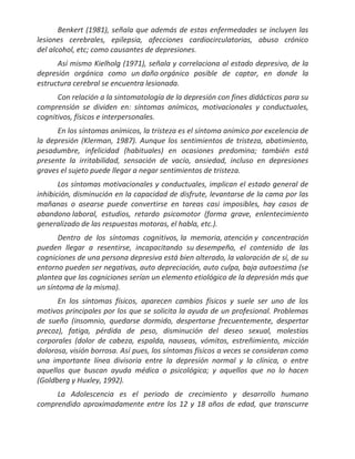 Benkert (1981), señala que además de estas enfermedades se incluyen las
lesiones cerebrales, epilepsia, afecciones cardiocirculatorias, abuso crónico
del alcohol, etc; como causantes de depresiones.
      Así mismo Kielholg (1971), señala y correlaciona al estado depresivo, de la
depresión orgánica como un daño orgánico posible de captar, en donde la
estructura cerebral se encuentra lesionada.
      Con relación a la sintomatología de la depresión con fines didácticos para su
comprensión se dividen en: síntomas anímicos, motivacionales y conductuales,
cognitivos, físicos e interpersonales.
      En los síntomas anímicos, la tristeza es el síntoma anímico por excelencia de
la depresión (Klerman, 1987). Aunque los sentimientos de tristeza, abatimiento,
pesadumbre, infelicidad (habituales) en ocasiones predomina; también está
presente la irritabilidad, sensación de vacío, ansiedad, incluso en depresiones
graves el sujeto puede llegar a negar sentimientos de tristeza.
       Los síntomas motivacionales y conductuales, implican el estado general de
inhibición, disminución en la capacidad de disfrute, levantarse de la cama por las
mañanas o asearse puede convertirse en tareas casi imposibles, hay casos de
abandono laboral, estudios, retardo psicomotor (forma grave, enlentecimiento
generalizado de las respuestas motoras, el habla, etc.).
      Dentro de los síntomas cognitivos, la memoria, atención y concentración
pueden llegar a resentirse, incapacitando su desempeño, el contenido de las
cogniciones de una persona depresiva está bien alterado, la valoración de sí, de su
entorno pueden ser negativas, auto depreciación, auto culpa, baja autoestima (se
plantea que las cogniciones serían un elemento etiológico de la depresión más que
un síntoma de la misma).
      En los síntomas físicos, aparecen cambios físicos y suele ser uno de los
motivos principales por los que se solicita la ayuda de un profesional. Problemas
de sueño (insomnio, quedarse dormido, despertarse frecuentemente, despertar
precoz), fatiga, pérdida de peso, disminución del deseo sexual, molestias
corporales (dolor de cabeza, espalda, nauseas, vómitos, estreñimiento, micción
dolorosa, visión borrosa. Así pues, los síntomas físicos a veces se consideran como
una importante línea divisoria entre la depresión normal y la clínica, o entre
aquellos que buscan ayuda médica o psicológica; y aquellos que no lo hacen
(Goldberg y Huxley, 1992).
     La Adolescencia es el periodo de crecimiento y desarrollo humano
comprendido aproximadamente entre los 12 y 18 años de edad, que transcurre
 