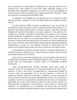 entre la pubertad y la edad adulta. La adolescencia es una fase dinámica en el
continuo de la vida, durante la cual tienen lugar profundos cambios en el
desarrollo físico, fisiológico y bioquímico, así como en el de la personalidad, de
manera tal que el niño se transforma en un adulto sexualmente "atractivo", capaz
de mantener en la reproducción (Schonfild, 1992).
      Su aparición está señalada por la pubertad, que es el comienzo de todo
proceso somático y psíquico, el cual está influenciado por el ambiente social y
cultural.
       El autor Horrocks (1990), considera al adolescente como "un periodo de
transformación física, emocional y social". Señala que el desarrollo humano, es un
fenómeno que implica aspectos físicos, mentales, sociales y culturales; cuya base
biológica del desarrollo está dada en el propio organismo. Y los agentes de la
sociedad que enseñan al individuo a desarrollarse, de acuerdo con los cánones
sociales aprobados. El trabajo de la escuela, los oficios, amigos y citas, toque de
queda (hora que los chicos de una edad deben estar en su casa) y apariencia
personal. La mayoría de estos desacuerdos se resuelven con menos problemas del
que se cree a menudo, tales peleas pueden reflejar alguna búsqueda profunda de
independencia o puede ser, con bastante exactitud la continuación de los
esfuerzos de los padres para enseñar a los hijos a someterse a las reglas sociales.
      La discordia por lo general, aumenta durante la temprana adolescencia, se
estabiliza durante la mitad de esta y luego disminuye y después que la persona
joven tenga alrededor de los 18 años.
      Nivel social: La conducta apropiada para la masculinidad o femineidad se
irá definiendo socialmente. Cada sociedad fija patrones para el varón y la mujer,
cuando estos son inadecuados o injustos, deben ser modificados mediante
la educación.
      Logro de identidad sexual: Nuestra identidad sexual parte desde el
momento mismo de la concepción en el mensaje genético de la unión óvulo -
esperma. La niña o niño crece, irá adquiriendo las características propias de
su sexo a través del aprendizaje que se da en la familia y a través de los
modelos de hombre y mujer que le presente su ambiente. Los roles asociados al
sexo masculino y femenino en nuestra sociedad difieren entre sí. Así, la dulzura, la
suavidad y ternura son características deseables para las niñas y la búsqueda y
agresividad son mucho mejor toleradas cuando se trata de niños varones. Los
niños aprenden a comportarse "como hombres" y "como mujeres" a través de la
imitación y la identificación con el progenitor del mismo sexo. Los padres,
la familia y la sociedad en general refuerzan el que se aprendan las conductas que
 