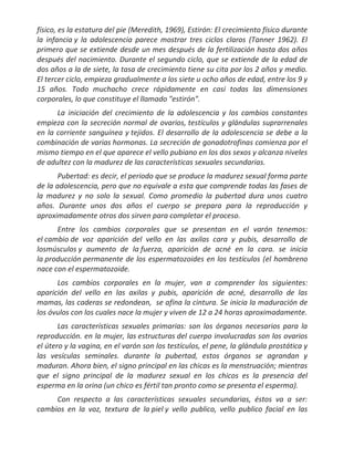 físico, es la estatura del pie (Meredith, 1969), Estirón: El crecimiento físico durante
la infancia y la adolescencia parece mostrar tres ciclos claros (Tanner 1962). El
primero que se extiende desde un mes después de la fertilización hasta dos años
después del nacimiento. Durante el segundo ciclo, que se extiende de la edad de
dos años a la de siete, la tasa de crecimiento tiene su cita por los 2 años y medio.
El tercer ciclo, empieza gradualmente a los siete u ocho años de edad, entre los 9 y
15 años. Todo muchacho crece rápidamente en casi todas las dimensiones
corporales, lo que constituye el llamado "estirón".
      La iniciación del crecimiento de la adolescencia y los cambios constantes
empieza con la secreción normal de ovarios, testículos y glándulas suprarrenales
en la corriente sanguínea y tejidos. El desarrollo de la adolescencia se debe a la
combinación de varias hormonas. La secreción de gonadotrofinas comienza por el
mismo tiempo en el que aparece el vello pubiano en los dos sexos y alcanza niveles
de adultez con la madurez de las características sexuales secundarias.
       Pubertad: es decir, el periodo que se produce la madurez sexual forma parte
de la adolescencia, pero que no equivale a esta que comprende todas las fases de
la madurez y no solo la sexual. Como promedio la pubertad dura unos cuatro
años. Durante unos dos años el cuerpo se prepara para la reproducción y
aproximadamente otros dos sirven para completar el proceso.
      Entre los cambios corporales que se presentan en el varón tenemos:
el cambio de voz aparición del vello en las axilas cara y pubis, desarrollo de
losmúsculos y aumento de la fuerza, aparición de acné en la cara. se inicia
la producción permanente de los espermatozoides en los testículos (el hombreno
nace con el espermatozoide.
      Los cambios corporales en la mujer, van a comprender los siguientes:
aparición del vello en las axilas y pubis, aparición de acné, desarrollo de las
mamas, las caderas se redondean, se afina la cintura. Se inicia la maduración de
los óvulos con los cuales nace la mujer y viven de 12 a 24 horas aproximadamente.
       Las características sexuales primarias: son los órganos necesarios para la
reproducción. en la mujer, las estructuras del cuerpo involucradas son los ovarios
el útero y la vagina, en el varón son los testículos, el pene, la glándula prostática y
las vesículas seminales. durante la pubertad, estos órganos se agrandan y
maduran. Ahora bien, el signo principal en las chicas es la menstruación; mientras
que el signo principal de la madurez sexual en los chicos es la presencia del
esperma en la orina (un chico es fértil tan pronto como se presenta el esperma).
     Con respecto a las características sexuales secundarias, éstos va a ser:
cambios en la voz, textura de la piel y vello publico, vello publico facial en las
 