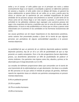 axilas y en el cuerpo. el vello púbico que en el principio era recto y sedoso
eventualmente llega a ser áspero y ensortijado y aparece en diferentes patrones
de varones y mujeres. el vello axilar crece en debajo del brazo, en general los
chicos adolescentes se ponen felices de ver vellos en su cara y pecho pero los
chicos se aterran por la apariencia de una cantidad insignificante de facial
alrededor de los pezones aunque este fenómeno es normal. La piel tanto de los
chicos como de las chicas llega a ser más áspera y grasosa. el aumento en la
actividad en las glándulas sebáceas (que segregan una sustancia grasosa dar
lugar a las erupciones de barros y espinillas que son la ruina de muchas vidas de
adolescentes. el acné es más problemático en chicos que en chicas y parece estar
relacionado con el aumento en las cantidades en las hormonas testosteronas del
varón.
Las causas genéticas son de mayor importancia en las depresiones psicòticas,
varios autores han presentado pruebas a favor de la teoría de que algunas
personas son portadoras de alguna vulnerabilidad específica a la psicosis
maniaco depresiva.



La posibilidad de que un pariente de un enfermo deprimido padezca también
depresión psicotica, hay de un 10 a un 15% de posibilidades de que su hijo
presente un cuadro semejantes. Pero si los dos progenitores fueran deprimidos
graves, sus desénlienles afrontarían un 50% de posibilidades de padecer el
mismo síndrome. Con parientes mas lejanos como tíos, abuelos y primos se ha
observado que el riesgo desciende a un 3 o 4%.

Los estudios de Kallmann proporcionan datos que concuerdan con la teoría de
una transmisión de la enfermedad por un gen dominante. Con base a su estudio
de 461 personas en las que utilizo el método de parejas de gemelos, Kallmann
reporto las siguientes tasas en relación con parientes consanguíneos en psicosis
maniaco depresivas;

0.4% en población general

23.5% en padres

16.7% en medios hermanos

23.0% en hermanos
 