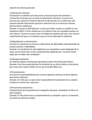 cada fin de semana para salir.

2-Abstracción selectiva:
Focalización en detalles concretos de las situaciones fuera de contexto o
irrelevantes al tiempo que se omite la información relevante. Es como si la
persona que sufriera el trastorno filtrara la información con un filtro que sólo
captaría aquella información que fuera coherente con sus creencias erróneas
(pensamientos negativos).
Ejemplo: Un joven es felicitado por su tutor por haber sacado un notable en una
asignatura difícil. El tutor añade que si se esfuerza más sus resultados pueden ser
aún mejores. El joven no toma como un halago las palabras del tutor sino como la
confirmación de que es un desastre y que no se ha esforzado lo suficiente.

3-Magnificación y minimización:
Consiste en maximizar los errores o sobrestimar las dificultades infravalorando las
propios aciertos o habilidades.
Ejemplo: Un estudiante ha sido elegido por sus compañeros como delegado de la
clase, pero él resta valor a este reconocimiento alegando que "no tiene mérito
dado que no había más candidatos".

4-Sobregeneralización:
Se trata de elaborar conclusiones generales a partir de hechos particulares.
Ejemplo: Una chica puede declinar la invitación de un chico a bailar y éste piensa
que nunca van a querer bailar con él, que lo tendrá difícil, etc...

5-Personalización:
Se asume la responsabilidad de los eventos negativos externos sin base objetiva
para dicha atribución.
Ejemplo: Un niño que se culpa como responsable de la separación de sus padres
cuando los motivos han sido otros.

6-Pensamiento dicotómico:
Categorización de la experiencia en categorías opuestas, situándose el niño en el
polo negativo.
Ejemplo: El niño piensa que su comportamiento es ejemplar o que es un desastre,
sin existir los términos medios.
 