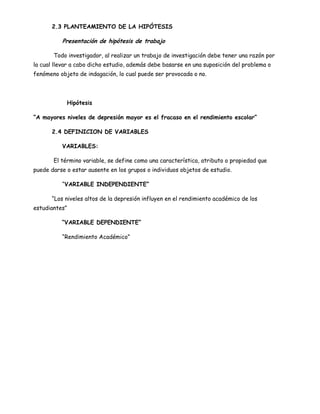 2.3 PLANTEAMIENTO DE LA HIPÓTESIS

          Presentación de hipótesis de trabajo

       Todo investigador, al realizar un trabajo de investigación debe tener una razón por
la cual llevar a cabo dicho estudio, además debe basarse en una suposición del problema o
fenómeno objeto de indagación, lo cual puede ser provocada o no.




            Hipótesis

“A mayores niveles de depresión mayor es el fracaso en el rendimiento escolar”

      2.4 DEFINICION DE VARIABLES

          VARIABLES:

       El término variable, se define como una característica, atributo o propiedad que
puede darse o estar ausente en los grupos o individuos objetos de estudio.

          “VARIABLE INDEPENDIENTE”

      “Los niveles altos de la depresión influyen en el rendimiento académico de los
estudiantes”

          “VARIABLE DEPENDIENTE”

          “Rendimiento Académico”
 