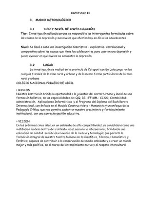 CAPITULO II

          3. MARCO METODOLÓGICO


          3.1       TIPO Y NIVEL DE INVESTIGACIÓN
   Tipo: Investigación aplicada porque se respondió a las interrogantes formuladas sobre
   las causas de la depresión y sus niveles que afectan hoy en día a los adolescentes


   Nivel: Se llevó a cabo una investigación descriptiva – explicativa- correlacional y
   comparativa sobre las causas que tiene los adolescentes para caer en una depresión y
   poder evaluar en qué niveles se encuentra la depresión.


          3.2       LUGAR
          La investigación se realizó en la provincia de Cotopaxi cantón Latacunga en los
   colegios fiscales de la zona rural y urbana y de la misma forma particulares de la zona
   rural y urbana
COLEGIO NACIONAL PRIMERO DE ABRIL

> MISION
Nuestra Institución brinda la oportunidad a la juventud del sector Urbano y Rural de una
formación holística, en las especialidades de: QQ. BB. -FF.MM.- CC.SS- Contabilidad-
administración, Aplicaciones Informáticas y el Programa del Diploma del Bachillerato
Internacional, con énfasis en el Modelo Constructivista - Humanista y un enfoque de la
Pedagogía Crítica; que nos permita sustentar nuestro crecimiento y fortalecimiento
institucional, con una correcta gestión educativa.

> VISION
En los próximos cinco años, en un ambiente de alta competitividad, se consolidará como una
institución modelo dentro del contexto local, nacional e internacional, brindando una
educación de calidad acorde en el avance de la ciencia y tecnología; que permita la
formación integral de nuestro talento humano en: lo Científico, Técnico, Humanístico y
Estético; capaces de contribuir a la conservación del medio ambiente y a crear un mundo
mejor y más pacífico, en el marco del entendimiento mutuo y el respeto intercultural
 