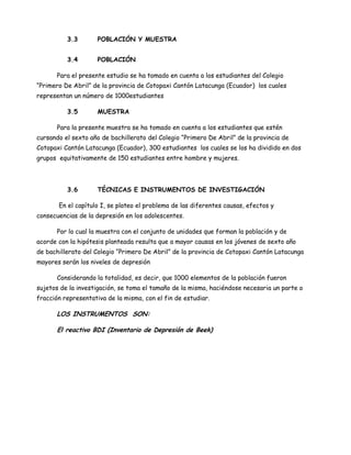 3.3        POBLACIÓN Y MUESTRA


          3.4        POBLACIÓN

       Para el presente estudio se ha tomado en cuenta a los estudiantes del Colegio
“Primero De Abril” de la provincia de Cotopaxi Cantón Latacunga (Ecuador) los cuales
representan un número de 1000estudiantes

          3.5        MUESTRA

       Para la presente muestra se ha tomado en cuenta a los estudiantes que estén
cursando el sexto año de bachillerato del Colegio “Primero De Abril” de la provincia de
Cotopaxi Cantón Latacunga (Ecuador), 300 estudiantes los cuales se los ha dividido en dos
grupos equitativamente de 150 estudiantes entre hombre y mujeres.



          3.6        TÉCNICAS E INSTRUMENTOS DE INVESTIGACIÓN

       En el capítulo I, se plateo el problema de las diferentes causas, efectos y
consecuencias de la depresión en los adolescentes.

       Por lo cual la muestra con el conjunto de unidades que forman la población y de
acorde con la hipótesis planteada resulta que a mayor causas en los jóvenes de sexto año
de bachillerato del Colegio “Primero De Abril” de la provincia de Cotopaxi Cantón Latacunga
mayores serán los niveles de depresión

       Considerando la totalidad, es decir, que 1000 elementos de la población fueron
sujetos de la investigación, se toma el tamaño de la misma, haciéndose necesaria un parte o
fracción representativa de la misma, con el fin de estudiar.

       LOS INSTRUMENTOS SON:

       El reactivo BDI (Inventario de Depresión de Beek)
 