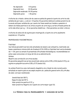 No depresión:           0-9 puntos
       Depresión leve:         10-18 puntos
       Depresión moderada: 19-29 puntos
       Depresión grave:        > 30 puntos


A efectos de cribado o detección de casos en población general el punto de corte ha sido
establecido por Lasa L. y cols en > 13 puntos. En pacientes médicos la validez predictiva de
la escala está peor establecida, por cuento los ítems somáticos tienden a aumentar el
número de falsos positivos si se utiliza un punto de corte bajo y se han utilizado puntos de
corte más altos ( por ej.: > 16 en pacientes diabéticos, > 21en pacientes con dolor crónico).


A efectos de selección de sujetos para investigación, el punto de corte usualmente
aceptado es > 21 puntos.


PROPIEDADES PSICOMETRICAS


Fiabilidad:
Sus índices psicométricos han sido estudiados de manera casi exhaustiva, mostrando una
buena consistencia interna (alfa de Crombach 0.76-0.95) La fiabilidad test oscila alrededor
de r = 0.8, pero su estudio ha presentado dificultades metodológicas, recomendándose en
estos casos variaciones a lo largo del día en su administración.
Validez:
Muestra una correlación con otras escalas.
En pacientes psiquiátricos se han encontrado valores entre 0.55 y 0.96 (media 0.72) y en
sujetos no psiquiátricos entre 0.55 y 0.73 (media 0.6).


Su validez Predictiva como instrumento diagnóstico de cribado ha sido reciente,emte
estudiada en nuestro país en una amplia muestra de población general entre 18 y 64 años
de edad, con buen rendimiendo:


     Sensibilidad del 100 %,
     Especificidad del 99 %,
     Valor predictivo positivo 0.72, y
     Valor predictivo Negativo de 1 (punto de corte mayor-igual 13)




       3.6 TÉCNICA PARA EL PROCESAMIENTO Y ANÁLISIS DE DATOS
 