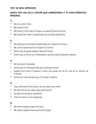 TEST DE BECK DEPRESION

MARCA CON UNA (X) LA OPCIÓN QUE CORRESPONDA A TU CARACTERÍSTICA
PERSONAL

1)
     No me siento triste.
     Me siento triste.
     Me siento triste todo el tiempo y no puedo librarme de ello.
     Me siento tan triste o desdichado que no puedo soportarlo.


2)
     No estoy particularmente desanimado con respecto al futuro.
     Me siento desanimado con respecto al futuro.
     Siento que no puedo esperar nada del futuro.
     Siento que el futuro es irremediable y que las cosas no pueden mejorar.


3)
     No me siento fracasado.
     Siento que he fracasado más que la persona normal.
     Cuando miro hacia el pasado lo único que puedo ver en mi vida es un montón de
     fracasos.
     Siento que como persona soy un fracaso completo.


4)
     Sigo obteniendo tanto placer de las cosas como antes.
     No disfruto de las cosas como solía hacerlo.
     Ya nada me satisface realmente.
     Todo me aburre o me desagrada.


5)
     No siento ninguna culpa particular.
     Me siento culpable buena parte del tiempo.
 