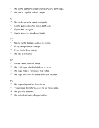 Me siento bastante culpable la mayor parte del tiempo.
      Me siento culpable todo el tiempo.


6)
      No siento que esté siendo castigado.
      Siento que puedo estar siendo castigado.
      Espero ser castigado.
      Siento que estoy siendo castigado.


7 )
      No me siento decepcionado en mí mismo.
      Estoy decepcionado conmigo.
      Estoy harto de mi mismo.
      Me odio a mi mismo.


8 )
      No me siento peor que otros.
      Me critico por mis debilidades o errores.
      Me culpo todo el tiempo por mis faltas.
      Me culpo por todas las cosas malas que suceden.


9 )
      No tengo ninguna idea de matarme.
      Tengo ideas de matarme, pero no las llevo a cabo.
      Me gustaría matarme.
      Me mataría si tuviera la oportunidad.
 