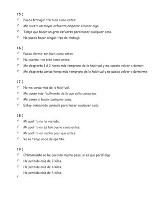 15 )
       Puedo trabajar tan bien como antes.
       Me cuesta un mayor esfuerzo empezar a hacer algo.
       Tengo que hacer un gran esfuerzo para hacer cualquier cosa.
       No puedo hacer ningún tipo de trabajo.


16 )
       Puedo dormir tan bien como antes.
       No duermo tan bien como antes.
       Me despierto 1 ó 2 horas más temprano de lo habitual y me cuesta volver a dormir.
       Me despierto varias horas más temprano de lo habitual y no puedo volver a dormirme


17 )
       No me canso más de lo habitual.
       Me canso más fácilmente de lo que solía cansarme.
       Me canso al hacer cualquier cosa.
       Estoy demasiado cansado para hacer cualquier cosa.


18 )
       Mi apetito no ha variado.
       Mi apetito no es tan bueno como antes.
       Mi apetito es mucho peor que antes.
       Ya no tengo nada de apetito.


19 )
       Últimamente no he perdido mucho peso, si es que perdí algo.
       He perdido más de 2 kilos.
       He perdido más de 4 kilos.
       He perdido más de 6 kilos.
 
