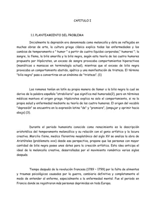 CAPITULO I




              1.1. PLANTEAMIENTO DEL PROBLEMA

           Inicialmente la depresión era denominada como melancolía y ésta se reflejaba en
muchas obras de arte, la cultura griega clásica explica todas las enfermedades y los
cambios de temperamento o " humor " a partir de cuatro líquidos corporales," humores "; la
sangre, la flema, la bilis amarilla y la bilis negra, según esta teoría de los cuatro humores
propuesta por Hipócrates, un exceso de sangre provocaba comportamientos hiperactivos
(maniáticos o maniacos en terminología actual), mientras que el exceso de bilis negra
provocaba un comportamiento abatido, apático y una manifestación de tristeza. El término
"bilis negra" paso a convertirse en un sinónimo de "tristeza". (1)



           Los romanos tenían en latín su propia manera de llamar a la bilis negra la cual se
deriva de la palabra española "atrabiliario" que significa mal humorado(2), pero en términos
médicos mantuvo el origen griego. Hipócrates explica no solo el comportamiento, si no la
propia salud y enfermedad mediante su teoría de los cuatro humores. El origen del vocablo
"depresión" se encuentra en la expresión latina "de" y "premiare", (empujar y oprimir hacia
abajo) (3).



           Durante el periodo humanista conocido como renacimiento es la descripción
aristotélica del temperamento melancólico y su relación con el genio artístico y la locura
creativa. Marcilio fisino, medico florentino neoplatónico del siglo XV se analiza la obra de
Aristóteles (problemata xxx) desde esa perspectiva, propone que las personas con mayor
cantidad de bilis negra posee unos dotes para la creación artística. Esta idea anticipa el
ideal de la melancolía creativa, desarrollados por el movimiento romántico varios siglos
después.



           Tiempo después de la revolución francesa (1789 – 1799) por la falta de alimentos
y traumas psicológicos causados por la guerra, cambiaria definitiva y completamente el
modo de entender al enfermo, especialmente a la enfermedad mental. Fue el periodo en
Francia donde se registraron más personas deprimidas en toda Europa.
 