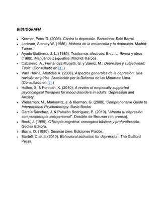 BIBLIOGRAFIA

  Kramer, Peter D. (2006). Contra la depresión. Barcelona: Seix Barral.
  Jackson, Stanley W. (1986). Historia de la melancolía y la depresión. Madrid:
  Turner.
  Ayudo Gutiérrez, J. L. (1980). Trastornos afectivos. En J. L. Rivera y otros
  (1980), Manual de psiquiatría. Madrid: Karpos.
  Cabaleiro, A., Fernández Mugetti, G. y Sáenz, M.: Depresión y subjetividad:
  Tesis. (Consultado en [1].)
  Vara Horna, Arístides A. (2006). Aspectos generales de la depresión: Una
  revisión empírica. Asociación por la Defensa de las Minorías: Lima.
  (Consultado en [2].)
  Hollon, S. & Ponniah, K. (2010). A review of empirically supported
  psychological therapies for mood disorders in adults. Depression and
  Anxiety.
  Weissman, M., Markowitz, J. & Klerman, G. (2000). Comprehensive Guide to
  Interpersonal Psychotherapy. Basic Books
  García Sánchez, J. & Palazón Rodríguez, P. (2010). "Afronta tu depresión
  con psicoterapia interpersonal". Desclée de Brouwer (en prensa).
  Beck, J. (1995). CTerapia cognitiva: conceptos básicos y profundización.
  Gedisa Editora.
  Burns, D. (1980). Sentirse bien. Ediciones Paidós.
  Martell, C. et al.(2010). Behavioral activation for depression. The Guilford
  Press.
 