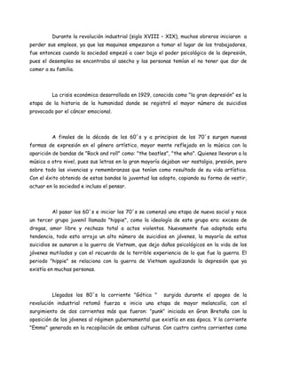 Durante la revolución industrial (siglo XVIII – XIX), muchos obreros iniciaron a
perder sus empleos, ya que las maquinas empezaron a tomar el lugar de los trabajadores,
fue entonces cuando la sociedad empezó a caer bajo el poder psicológico de la depresión,
pues el desempleo se encontraba al asecho y las personas temían el no tener que dar de
comer a su familia.




         La crisis económica desarrollada en 1929, conocida como "la gran depresión” es la
etapa de la historia de la humanidad donde se registró el mayor número de suicidios
provocado por el cáncer emocional.



         A finales de la década de los 60´s y a principios de los 70´s surgen nuevas
formas de expresión en el género artístico, mayor mente reflejado en la música con la
aparición de bandas de "Rock and roll" como: "the beatles", "the who". Quienes llevaron a la
música a otro nivel, pues sus letras en la gran mayoría dejaban ver nostalgia, presión, pero
sobre todo las vivencias y remembranzas que tenían como resultado de su vida artística.
Con el éxito obtenido de estas bandas la juventud las adopto, copiando su forma de vestir,
actuar en la sociedad e incluso el pensar.



         Al pasar los 60´s e iniciar los 70´s se comenzó una etapa de nueva social y nace
un tercer grupo juvenil llamado "hippie", como la ideología de este grupo era: exceso de
drogas, amor libre y rechazo total a actos violentos. Nuevamente fue adoptada esta
tendencia, todo esto arrojo un alto número de suicidios en jóvenes, la mayoría de estos
suicidios se aunaron a la guerra de Vietnam, que dejo daños psicológicos en la vida de los
jóvenes mutilados y con el recuerdo de la terrible experiencia de lo que fue la guerra. El
periodo "hippie" se relaciona con la guerra de Vietnam agudizando la depresión que ya
existía en muchas personas.




         Llegados los 80´s la corriente "Gótica "       surgida durante el apogeo de la
revolución industrial retomó fuerza e inicio una etapa de mayor melancolía, con el
surgimiento de dos corrientes más que fueron: "punk" iniciada en Gran Bretaña con la
oposición de los jóvenes al régimen gubernamental que existía en esa época. Y la corriente
"Emmo" generada en la recopilación de ambas culturas. Con cuatro contra corrientes como
 