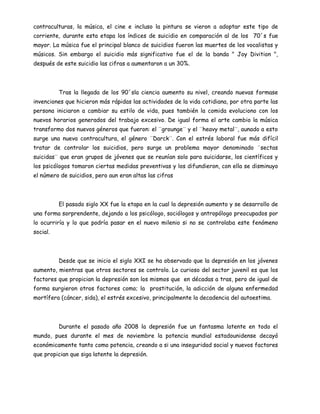 contraculturas, la música, el cine e incluso la pintura se vieron a adoptar este tipo de
corriente, durante esta etapa los índices de suicidio en comparación al de los 70´s fue
mayor. La música fue el principal blanco de suicidios fueron las muertes de los vocalistas y
músicos. Sin embargo el suicidio más significativo fue el de la banda " Joy Divition ",
después de este suicidio las cifras a aumentaron a un 30%.



          Tras la llegada de los 90´sla ciencia aumento su nivel, creando nuevas formase
invenciones que hicieron más rápidas las actividades de la vida cotidiana, por otra parte las
persona iniciaron a cambiar su estilo de vida, pues también la comida evoluciono con los
nuevos horarios generados del trabajo excesivo. De igual forma el arte cambio la música
transformo dos nuevos géneros que fueron: el ¨grounge¨ y el ¨heavy metal¨, aunado a esto
surge una nueva contracultura, el género ¨Darck¨. Con el estrés laboral fue más difícil
tratar de controlar los suicidios, pero surge un problema mayor denominado ¨sectas
suicidas¨ que eran grupos de jóvenes que se reunían solo para suicidarse, los científicos y
los psicólogos tomaron ciertas medidas preventivas y los difundieron, con ella se disminuyo
el número de suicidios, pero aun eran altas las cifras



          El pasado siglo XX fue la etapa en la cual la depresión aumento y se desarrollo de
una forma sorprendente, dejando a los psicólogo, sociólogos y antropólogo preocupados por
lo ocurriría y lo que podría pasar en el nuevo milenio si no se controlaba este fenómeno
social.



          Desde que se inicio el siglo XXI se ha observado que la depresión en los jóvenes
aumento, mientras que otros sectores se controlo. Lo curioso del sector juvenil es que los
factores que propician la depresión son los mismos que en décadas a tras, pero de igual de
forma surgieron otros factores como; la prostitución, la adicción de alguna enfermedad
mortífera (cáncer, sida), el estrés excesivo, principalmente la decadencia del autoestima.




          Durante el pasado año 2008 la depresión fue un fantasma latente en todo el
mundo, pues durante el mes de noviembre la potencia mundial estadounidense decayó
económicamente tanto como potencia, creando a si una inseguridad social y nuevos factores
que propician que siga latente la depresión.
 