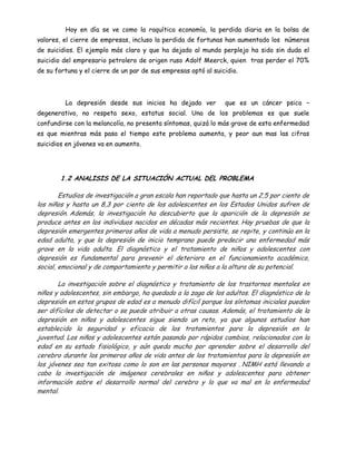 Hoy en día se ve como la raquítica economía, la perdida diaria en la bolsa de
valores, el cierre de empresas, incluso la perdida de fortunas han aumentado los números
de suicidios. El ejemplo más claro y que ha dejado al mundo perplejo ha sido sin duda el
suicidio del empresario petrolero de origen ruso Adolf Meerck, quien tras perder el 70%
de su fortuna y el cierre de un par de sus empresas optó al suicidio.



         La depresión desde sus inicios ha dejado ver           que es un cáncer psico –
degenerativo, no respeta sexo, estatus social. Una de los problemas es que suele
confundirse con la melancolía, no presenta síntomas, quizá lo más grave de esta enfermedad
es que mientras más pasa el tiempo este problema aumenta, y peor aun mas las cifras
suicidios en jóvenes va en aumento.




        1.2 ANALISIS DE LA SITUACIÓN ACTUAL DEL PROBLEMA

        Estudios de investigación a gran escala han reportado que hasta un 2,5 por ciento de
los niños y hasta un 8,3 por ciento de los adolescentes en los Estados Unidos sufren de
depresión. Además, la investigación ha descubierto que la aparición de la depresión se
produce antes en los individuos nacidos en décadas más recientes. Hay pruebas de que la
depresión emergentes primeros años de vida a menudo persiste, se repite, y continúa en la
edad adulta, y que la depresión de inicio temprano puede predecir una enfermedad más
grave en la vida adulta. El diagnóstico y el tratamiento de niños y adolescentes con
depresión es fundamental para prevenir el deterioro en el funcionamiento académico,
social, emocional y de comportamiento y permitir a los niños a la altura de su potencial.

       La investigación sobre el diagnóstico y tratamiento de los trastornos mentales en
niños y adolescentes, sin embargo, ha quedado a la zaga de los adultos. El diagnóstico de la
depresión en estos grupos de edad es a menudo difícil porque los síntomas iniciales pueden
ser difíciles de detectar o se puede atribuir a otras causas. Además, el tratamiento de la
depresión en niños y adolescentes sigue siendo un reto, ya que algunos estudios han
establecido la seguridad y eficacia de los tratamientos para la depresión en la
juventud. Los niños y adolescentes están pasando por rápidos cambios, relacionados con la
edad en su estado fisiológico, y aún queda mucho por aprender sobre el desarrollo del
cerebro durante los primeros años de vida antes de los tratamientos para la depresión en
los jóvenes sea tan exitosa como lo son en las personas mayores . NIMH está llevando a
cabo la investigación de imágenes cerebrales en niños y adolescentes para obtener
información sobre el desarrollo normal del cerebro y lo que va mal en la enfermedad
mental.
 