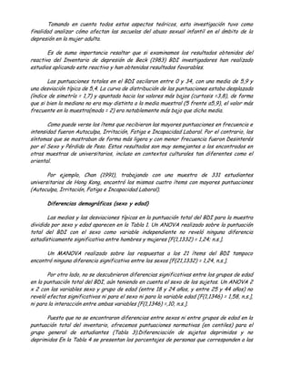 Tomando en cuenta todos estos aspectos teóricos, esta investigación tuvo como
finalidad analizar cómo afectan las secuelas del abuso sexual infantil en el ámbito de la
depresión en la mujer adulta.

       Es de suma importancia resaltar que si examinamos los resultados obtenidos del
reactivo del Inventario de depresión de Beck (1983) BDI investigadores han realizado
estudios aplicando este reactivo y han obtenidos resultados favorables.

       Las puntuaciones totales en el BDI oscilaron entre 0 y 34, con una media de 5,9 y
una desviación típica de 5,4. La curva de distribución de las puntuaciones estaba desplazada
(índice de simetría = 1,7) y apuntada hacia los valores más bajos (curtosis =3,8), de forma
que si bien la mediana no era muy distinta a la media muestral (5 frente a5,9), el valor más
frecuente en la muestra(moda = 2) era notablemente más bajo que dicha media.

       Como puede verse los ítems que recibieron las mayores puntuaciones en frecuencia e
intensidad fueron Autoculpa, Irritación, Fatiga e Incapacidad Laboral. Por el contrario, los
síntomas que se mostraban de forma más ligera y con menor frecuencia fueron Desinterés
por el Sexo y Pérdida de Peso. Estos resultados son muy semejantes a los encontrados en
otras muestras de universitarios, incluso en contextos culturales tan diferentes como el
oriental.

       Por ejemplo, Chan (1991), trabajando con una muestra de 331 estudiantes
universitarios de Hong Kong, encontró los mismos cuatro ítems con mayores puntuaciones
(Autoculpa, Irritación, Fatiga e Incapacidad Laboral).

       Diferencias demográficas (sexo y edad)

       Las medias y las desviaciones típicas en la puntuación total del BDI para la muestra
dividida por sexo y edad aparecen en la Tabla 1. Un ANOVA realizado sobre la puntuación
total del BDI con el sexo como variable independiente no reveló ninguna diferencia
estadísticamente significativa entre hombres y mujeres [F(1,1332) = 1,24; n.s.].

      Un MANOVA realizado sobre las respuestas a los 21 ítems del BDI tampoco
encontró ninguna diferencia significativa entre los sexos [F(21,1332) = 1,24, n.s.].

       Por otro lado, no se descubrieron diferencias significativas entre los grupos de edad
en la puntuación total del BDI, aún teniendo en cuenta el sexo de los sujetos. Un ANOVA 2
x 2 con las variables sexo y grupo de edad (entre 18 y 24 años, y entre 25 y 44 años) no
reveló efectos significativos ni para el sexo ni para la variable edad [F(1,1346) = 1,58, n.s.],
ni para la interacción entre ambas variables [F(1,1346) =,10, n.s.].

      Puesto que no se encontraron diferencias entre sexos ni entre grupos de edad en la
puntuación total del inventario, ofrecemos puntuaciones normativas (en centiles) para el
grupo general de estudiantes (Tabla 3).Diferenciación de sujetos deprimidos y no
deprimidos En la Tabla 4 se presentan los porcentajes de personas que corresponden a las
 
