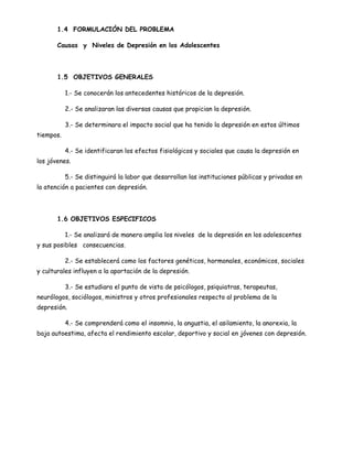 1.4 FORMULACIÓN DEL PROBLEMA

       Causas y Niveles de Depresión en los Adolescentes




       1.5 OBJETIVOS GENERALES

           1.- Se conocerán los antecedentes históricos de la depresión.

           2.- Se analizaran las diversas causas que propician la depresión.

           3.- Se determinara el impacto social que ha tenido la depresión en estos últimos
tiempos.

           4.- Se identificaran los efectos fisiológicos y sociales que causa la depresión en
los jóvenes.

           5.- Se distinguirá la labor que desarrollan las instituciones públicas y privadas en
la atención a pacientes con depresión.




       1.6 OBJETIVOS ESPECIFICOS

           1.- Se analizará de manera amplia los niveles de la depresión en los adolescentes
y sus posibles consecuencias.

           2.- Se establecerá como los factores genéticos, hormonales, económicos, sociales
y culturales influyen a la aportación de la depresión.

           3.- Se estudiara el punto de vista de psicólogos, psiquiatras, terapeutas,
neurólogos, sociólogos, ministros y otros profesionales respecto al problema de la
depresión.

           4.- Se comprenderá como el insomnio, la angustia, el asilamiento, la anorexia, la
baja autoestima, afecta el rendimiento escolar, deportivo y social en jóvenes con depresión.
 