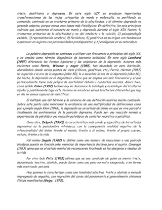triste, debilitante o depresiva. En este siglo XIX se producen importantes
transformaciones de las viejas categorías de manía y melancolía; va perfilando su
contenido, centrado en un trastorno primario de la afectividad, y el término depresión va
ganando adeptos, porque evoca unas bases más fisiológicas. En definitiva, los seis principios
teóricos que sustentan el concepto de manía y depresión durante el siglo XIX fueron: 1)
trastornos primarios de la afectividad y no del intelecto o la volición, 2) psicopatología
estable, 3) representación cerebral, 4) Periódicos, 5) genéticos en su orígen con tendencias
a aparecer en sujetos con personalidades predispuestas, y 6) endógenas en su naturaleza.


       La palabra depresión se comienza a utilizar con frecuencia a principios del siglo XX,
y se emplea como término diagnóstico de bastante asiduidad. En este siglo Leonhard
(1957) diferencia las formas bipolares y las unipolares de la depresión. Autores más
recientes como Perris, Winosur y Angst (1985), han abundado en esta distinción,
abordándola desde varios puntos de vista (clínicos, genéticos, etc.) Perris, Herman (1987)
ha sugerido a la era de la angustia (años 50), le a sucedido la era de la depresión (años 80).
De hecho, la depresión es el diagnóstico clínico que se emplea con más frecuencia y el que
potencialmente tiene más peligro de mortalidad debido a conductas suicidas. Ahora bien,
como señala Cohen (1992) todavía hoy se desconoce la fisiología y la etiología del trastorno
bipolar y posiblemente bajo este término se encubren varios trastornos diferentes que hoy
en día no somos capaces de identificar.
       El múltiple uso del término y la carencia de una definición acarrea mucha confusión.
Sobre este punto cabe mencionar la existencia de una multiplicidad de definiciones como
por ejemplo según Klein (1948), la depresión es un estado de ánimo en que se vive parcial o
totalmente los sentimientos de la posición depresiva. Puede ser una reacción normal a
experiencias de pérdida o una reacción patológica de carácter neurótico o psicótico.
       Como dice, Delgado (1960), la característica más común y específica de los estados
depresivos es la pesadumbre intrínseca, con la consiguiente realidad negativa de la
intencionalidad del ánimo frente al mundo, frente a sí mismo, frente al propio cuerpo,
incluso, frente a la vida.
         Así mismo Seguín (1962) la define como una manera de reaccionar a una posición
biológica puesta en función ante vivencias de importancia decisiva para el sujeto. Cavanagh
(1963) opina que es el estado mental de reconocerse frustrado en los designios e ideales de
la vida.
      Por otro lado Fritz (1965) afirma que es una condición de quien se siente triste,
desanimado, inactivo, abatido, puede darse como una pena normal o exagerada, o en forma
más acentuada: psicosis.
       Hay quienes la caracterizan como una tonalidad afectiva, triste y abatida a menudo
impregnada de angustia, con regresión del curso del pensamiento y generalmente síntomas
físicos manifiestos (Geigy, 1972).
 