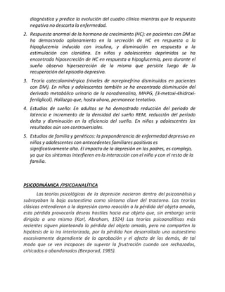 diagnóstica y predice la evolución del cuadro clínico mientras que la respuesta
   negativa no descarta la enfermedad.
2. Respuesta anormal de la hormona de crecimiento (HC): en pacientes con DM se
   ha demostrado aplanamiento en la secreción de HC en respuesta a la
   hipoglucemia inducida con insulina, y disminución en respuesta a la
   estimulación con clonidina. En niños y adolescentes deprimidos se ha
   encontrado hiposecreción de HC en respuesta a hipoglucemia, pero durante el
   sueño observa hipersecreción de la misma que persiste luego de la
   recuperación del episodio depresivo.
3. Teoría catecolaminérgica (niveles de norepinefrina disminuidos en pacientes
   con DM). En niños y adolescentes también se ha encontrado disminución del
   derivado metabólico urinario de la noradrenalina, MHPG, (3-metoxi-4hidroxi-
   fenilglicol). Hallazgo que, hasta ahora, permanece tentativo.
4. Estudios de sueño: En adultos se ha demostrado reducción del periodo de
   latencia e incremento de la densidad del sueño REM, reducción del período
   delta y disminución en la eficiencia del sueño. En niños y adolescentes los
   resultados aún son controversiales.
5. Estudios de familia y genéticos: la preponderancia de enfermedad depresiva en
   niños y adolescentes con antecedentes familiares positivos es
   significativamente alta. El impacto de la depresión en los padres, es complejo,
   ya que los síntomas interfieren en la interacción con el niño y con el resto de la
   familia.



PSICODINÁMICA /PSICOANALÍTICA
       Las teorías psicológicas de la depresión nacieron dentro del psicoanálisis y
subrayaban la baja autoestima como síntoma clave del trastorno. Las teorías
clásicas entendieron a la depresión como reacción a la pérdida del objeto amado,
esta pérdida provocaría deseos hostiles hacia ese objeto que, sin embargo sería
dirigido a uno mismo (Karl, Abraham, 1924) Las teorías psicoanalíticas más
recientes siguen planteando la pérdida del objeto amado, pero no comparten la
hipótesis de la ira interiorizada, por la pérdida han desarrollado una autoestima
excesivamente dependiente de la aprobación y el afecto de los demás, de tal
modo que se ven incapaces de superar la frustración cuando son rechazados,
criticados o abandonados (Benporad, 1985).
 