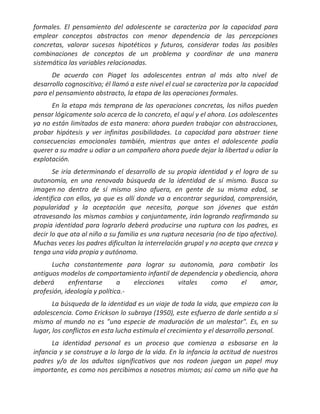 formales. El pensamiento del adolescente se caracteriza por la capacidad para
emplear conceptos abstractos con menor dependencia de las percepciones
concretas, valorar sucesos hipotéticos y futuros, considerar todas las posibles
combinaciones de conceptos de un problema y coordinar de una manera
sistemática las variables relacionadas.
      De acuerdo con Piaget los adolescentes entran al más alto nivel de
desarrollo cognoscitivo; él llamó a este nivel el cual se caracteriza por la capacidad
para el pensamiento abstracto, la etapa de las operaciones formales.
      En la etapa más temprana de las operaciones concretas, los niños pueden
pensar lógicamente solo acerca de lo concreto, el aquí y el ahora. Los adolescentes
ya no están limitados de esta manera: ahora pueden trabajar con abstracciones,
probar hipótesis y ver infinitas posibilidades. La capacidad para abstraer tiene
consecuencias emocionales también, mientras que antes el adolescente podía
querer a su madre u odiar a un compañero ahora puede dejar la libertad u odiar la
explotación.
       Se iría determinando el desarrollo de su propia identidad y el logro de su
autonomía, en una renovada búsqueda de la identidad de sí mismo. Busca su
imagen no dentro de sí mismo sino afuera, en gente de su misma edad, se
identifica con ellos, ya que es allí donde va a encontrar seguridad, comprensión,
popularidad y la aceptación que necesita, porque son jóvenes que están
atravesando los mismos cambios y conjuntamente, irán logrando reafirmando su
propia identidad para lograrlo deberá producirse una ruptura con los padres, es
decir lo que ata al niño a su familia es una ruptura necesaria (no de tipo afectivo).
Muchas veces los padres dificultan la interrelación grupal y no acepta que crezca y
tenga una vida propia y autónoma.
      Lucha constantemente para lograr su autonomía, para combatir los
antiguos modelos de comportamiento infantil de dependencia y obediencia, ahora
deberá      enfrentarse       a   elecciones  vitales   como      el     amor,
profesión, ideología y política.-
       La búsqueda de la identidad es un viaje de toda la vida, que empieza con la
adolescencia. Como Erickson lo subraya (1950), este esfuerzo de darle sentido a sí
mismo al mundo no es "una especie de maduración de un malestar". Es, en su
lugar, los conflictos en esta lucha estimula el crecimiento y el desarrollo personal.
      La identidad personal es un proceso que comienza a esbosarse en la
infancia y se construye a lo largo de la vida. En la infancia la actitud de nuestros
padres y/o de los adultos significativos que nos rodean juegan un papel muy
importante, es como nos percibimos a nosotros mismos; así como un niño que ha
 