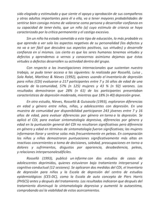 sido elogiado y estimulado y que siente el apoyo y aprobación de sus compañeros
y otros adultos importantes para él o ella, va a tener mayores probabilidades de
sentirse bien consigo mismo de valorarse como persona y desarrollar confianza en
su capacidad de tener éxito, que un niño (a) cuyo estimulo de crianza se haya
caracterizado por la crítica permanente y el castigo excesivo.
      Sin un niño ha estado sometido a este tipo de educación, lo más probable es
que aprenda a ver solo los aspectos negativos de su personalidad (los defectos y
no va a ser fácil que descubra sus aspectos positivos, sus virtudes) y desarrolle
confianza en sí mismos. Los cierto es que los seres humanos tenemos virtudes y
defectos y aprendemos a vernos y conocernos asimismo dejamos que éstas
virtudes o defectos desarrollen su actividad dentro del grupo.
      Con respecto a las investigaciones internacionales que sustentan nuestro
trabajo, se pudo tener acceso a las siguientes: la realizada por Rosselló, Luisa ,
Sola Ralat, Martínez & Nieves (1992), quienes usando el inventario de depresión
para niños (CDI) evaluaron a 217 participantes entre 7 y 16 años de edad de una
escuela de la comunidad, 57% (n 125) mujeres y 43 % (n 92) varones. Los
resultados demostraron que 28% (n 61) de los participantes presentaban
características de depresión moderada, mientras que 18% (n 40) depresión grave.
       En otro estudio, Nieves, Rosselló & Guisasola (1993), exploraron diferencias
en edad y género entre niños, niñas, y adolescentes con depresión. En una
muestra de comunidad por disponibilidad participaron 243 jóvenes entre 7 y 16
años de edad, para evaluar diferencias por género en torno a la depresión. Se
aplicó el CDI, para evaluar sintomatología depresiva, diferencias por género y
edad en la puntuación general del CDI no resultaron significativas pero diferencia
en género y edad en términos de sintomatología fueron significativas; las mujeres
informaron llorar y sentirse solas más frecuentemente en peleas. En comparación
los niños y niñas demostraron puntuaciones significativamente más altas en
reactivos concernientes a toma de decisiones, soledad, preocupaciones en torno a
dolores y sufrimientos, disgustos por apariencia, desobediencia, peleas,
y relaciones interpersonalesdifíciles.
      Rosselló (1993), publicó un informe con dos estudios de casos de
adolescentes deprimidos, quienes estuvieron bajo tratamiento interpersonal y
cognitivo conductual (12 sesiones). Se aplicaron dos medidas del CDI, el Inventario
de depresión para niños y la Escala de depresión del centro de estudios
epidemiológicos (CES-DC), como la Escala de auto concepto de Piers Harris
(PHSCS) antes y después del tratamiento. Los resultados indicaron que después del
tratamiento disminuyó la sintomatología depresiva y aumentó la autoestima,
comprobando así la viabilidad de estos acercamientos.
 