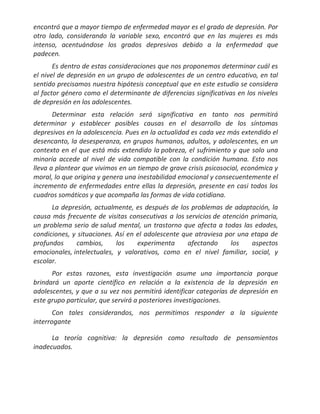 encontró que a mayor tiempo de enfermedad mayor es el grado de depresión. Por
otro lado, considerando la variable sexo, encontró que en las mujeres es más
intenso, acentuándose los grados depresivos debido a la enfermedad que
padecen.
       Es dentro de estas consideraciones que nos proponemos determinar cuál es
el nivel de depresión en un grupo de adolescentes de un centro educativo, en tal
sentido precisamos nuestra hipótesis conceptual que en este estudio se considera
al factor género como el determinante de diferencias significativas en los niveles
de depresión en los adolescentes.
       Determinar esta relación será significativa en tanto nos permitirá
determinar y establecer posibles causas en el desarrollo de los síntomas
depresivos en la adolescencia. Pues en la actualidad es cada vez más extendido el
desencanto, la desesperanza, en grupos humanos, adultos, y adolescentes, en un
contexto en el que está más extendido la pobreza, el sufrimiento y que solo una
minoría accede al nivel de vida compatible con la condición humana. Esto nos
lleva a plantear que vivimos en un tiempo de grave crisis psicosocial, económica y
moral, lo que origina y genera una inestabilidad emocional y consecuentemente el
incremento de enfermedades entre ellas la depresión, presente en casi todos los
cuadros somáticos y que acompaña las formas de vida cotidiana.
      La depresión, actualmente, es después de los problemas de adaptación, la
causa más frecuente de visitas consecutivas a los servicios de atención primaria,
un problema serio de salud mental, un trastorno que afecta a todas las edades,
condiciones, y situaciones. Así en el adolescente que atraviesa por una etapa de
profundos     cambios,      los    experimenta      afectando     los   aspectos
emocionales, intelectuales, y valorativos, como en el nivel familiar, social, y
escolar.
      Por estas razones, esta investigación asume una importancia porque
brindará un aporte científico en relación a la existencia de la depresión en
adolescentes, y que a su vez nos permitirá identificar categorías de depresión en
este grupo particular, que servirá a posteriores investigaciones.
       Con tales considerandos, nos permitimos responder a la siguiente
interrogante

      La teoría cognitiva: la depresión como resultado de pensamientos
inadecuados.
 