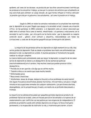 epidemia ,así como de los decesos es producido por las altas concentraciones d estrés que
se producen al no encontrar trabajo ,ya sea por la carencia de estatura que actualmente es
muy solicitada para obtener un cargo elevado ,de igual forma influyen el trafico vehicular
,la presión ejercida por el gobierno a los estudiantes , así como la presión en el trabajo.



                 Según la OMS en todos los estudios realizados en la actualidad han mostrado
que la depresión es un gran flagelo que aqueja a la sociedad actual, creando una situación
crítica en las personas, la OMS considera a al depresión como un cáncer emocional que
daña tanto el estado físico como el mental, inhabilitando a la persona a relacionarse con la
sociedad la cual le rodea , por otra parte se ha hecho notar que la depresión no respeta
condición social , género ,nivel cultural y educativo, relacionándose con todas las
civilizaciones y cada una de las partes geográficas que forman parte del planeta.



       La mayoría de las personas sufren de depresión en algún momento en su vida. Hay
varios grados de depresión: Pude se desde un problema leve hasta una enfermedad que
amenaza la vida: La depresión es curable. A muchas personas el tratamiento les puede
cambiar la vida por completo
La ciencia médica esta entendiendo cada vez mejor la depresión: La mayoría de los casos
serios de depresión se deben a un desequilibrio de las sustancias químicas
(neutrotransmisores) en el cerebro. Hay muchas cosas que pueden provocar dicho
desequilibrio.
* Perdida de un ser querido o de algo que se estime mucho.
* Tensión crónica o un evento que cause mucha tensión
* Enfermedad grave
* Reacciones a medicinas
* Alcoholismo, abuso de drogas, demencia (locura) y otros problemas de salud mental.
Con alguna frecuencia encontramos jóvenes taciturnos, introvertidos y con poco o ningún
interés en las ocupaciones normales de cualquier adolescente. Los percibimos abatidos,
desengañados, con la autoestima por el suelo y en medio de un profundo desconsuelo y
tristeza.


La mayoría de los adolescentes pasan por pequeños períodos depresivos producto de
problemas típicos de la edad, como un fracaso parcial en los estudios o la ruptura de un
enamoramiento o por conflictos con sus padres por sus exigencias de independencia. El
problema se presenta cuando este estado depresivo se arraiga y lo lleva al mal genio
permanente, a la incapacidad de disfrutar la vida, a trastornos para dormir, al auto
 