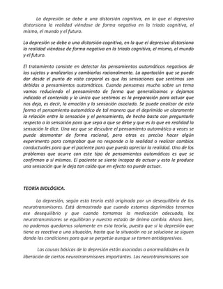 La depresión se debe a una distorsión cognitiva, en la que el depresivo
distorsiona la realidad viéndose de forma negativa en la triada cognitiva, el
mismo, el mundo y el futuro.

La depresión se debe a una distorsión cognitiva, en la que el depresivo distorsiona
la realidad viéndose de forma negativa en la triada cognitiva, el mismo, el mundo
y el futuro.

El tratamiento consiste en detectar los pensamientos automáticos negativos de
los sujetos y analizarlos y cambiarlos racionalmente. La aportación que se puede
dar desde el punto de vista corporal es que las sensaciones que sentimos son
debidas a pensamientos automáticos. Cuando pensamos mucho sobre un tema
vamos reduciendo el pensamiento de forma que generalizamos y dejamos
indicado el contenido y lo único que sentimos es la preparación para actuar que
nos deja, es decir, la emoción y la sensación asociada. Se puede analizar de esta
forma el pensamiento automático de tal manera que el deprimido ve claramente
la relación entre la sensación y el pensamiento, de hecho basta con preguntarle
respecto a la sensación para que sepa a que se debe y que es lo que en realidad la
sensación le dice. Una vez que se descubre el pensamiento automático a veces se
puede desmontar de forma racional, pero otras es preciso hacer algún
experimento para comprobar que no responde a la realidad o realizar cambios
conductuales para que el paciente para que pueda apreciar la realidad. Uno de los
problemas que ocurre con este tipo de pensamientos automáticos es que se
confirman a sí mismos. El paciente se siente incapaz de actuar y esto le produce
una sensación que le deja tan caído que en efecto no puede actuar.



TEORÍA BIOLÓGICA.

      La depresión, según esta teoría está originada por un desequilibrio de los
neurotransmisores. Está demostrado que cuando estamos deprimidos tenemos
ese desequilibrio y que cuando tomamos la medicación adecuada, los
neurotransmisores se equilibran y nuestro estado de ánimo cambia. Ahora bien,
no podemos quedarnos solamente en esta teoría, puesto que si la depresión que
tiene es reactiva a una situación, hasta que la situación no se solucione se siguen
dando las condiciones para que se perpetúe aunque se tomen antidepresivos.

       Las causas básicas de la depresión están asociadas a anormalidades en la
liberación de ciertos neurotransmisores importantes. Los neurotransmisores son
 