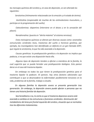 los mensajes químicos del cerebro y, en caso de depresión, se ven alterado los
siguientes:

      Serotonina (íntimamente relacionada con la emoción y el estado de ánimo).

        Acetilcolina (responsable de muchas de las estimulaciones musculares, y
participa en la programación del sueño).

       Catecolaminas: dopamina (interviene en el deseo y en la sensación del
placer).

      Noradrenalina: (puesta en “alerta máxima” al sistema nervioso).

       Estos mensajeros químicos se alteran por diversas causas como: anomalías
estructurales cerebrales leves, trastornos del sueño o herencia genética, por
ejemplo, los investigadores han identificado un defecto en un gen llamado SERT,
que regula la serotonina, la que ha sido asociada a la depresión.

      Causas genéticas: la predisposición genética a la depresión no implica que
padezca, si no que existe una disposición hacia ella.

       Algunos tipos de depresión tienden a afectar a miembros de la familia, lo
cual sugeriría que se pueda heredar una predisposición biológica. Esto parece
darse en el caso del trastorno bipolar.

       Sin embargo no todos los que tienen la predisposición genética para el
trastorno bipolar la padecen. Al parecer, hay otros factores adicionales que
contribuyen a que se desencadene la enfermedad: posiblemente tensiones en la
vida, problemas de la familia, trabajo o estudio.

      En algunas familias la depresión severa se presenta generación tras
generación. Sin embargo, la depresión severa puede afectar a personas que no
tienen una historia familiar de depresión.

        Sea hereditario o no, lo cierto es que el trastorno depresivo severo está
asociado a cambios en las estructuras o funciones cerebrales: disminución del
metabolismo del área pre frontal izquierdo del cerebro, situación que se normaliza
tras los diferentes tratamientos.
 
