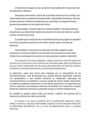 El alcohol y las drogas con las sustancias responsables de la mayor parte de
las depresiones adictivas.

      Situaciones estresantes: muerte de un familiar próximo o de un amigo, una
enfermedad crónica, problemas interpersonales, dificultades financieras, divorcio,
pueden ocasionar síntomas de depresión que sostenidos a lo largo del tiempo
pueden desencadenar en una depresión clínica.

       Estacionalidad - trastorno afectivo estacional (SAD): se ha observado que
hay personas que desarrollan depresiones durante los meses de invierno, cuando
los días se hacen más cortos.

       Es posible que la reducción de la cantidad de horas de luz afecte el equilibrio
de ciertos compuestos químicos en el cerebro, dando lugar a síntomas de
depresión.

     Personalidad: las personas con esquemas mentales negativas, baja
autoestima, sensación de falta de control sobre las circunstancias de la vida y
tendencia a la preocupación excesiva son más propensas a padecer depresión.

      Con respecto a la causa endógena y desde el punto de vista del organismo
humano, de su estructura y de su función han sido observados diversos fenómenos
de gran interés relacionados con las causas de la depresión, así tenemos: a) factor
hereditario, b) cambios hormonales y c) alteraciones bioquímicas.

La depresión, según esta teoría está originada por un desequilibrio de los
neurotransmisores. Está demostrado que cuando estamos deprimidos tenemos
ese desequilibrio y que cuando tomamos la medicación adecuada, los
neurotransmisores se equilibran y nuestro estado de ánimo cambia. Ahora bien,
no podemos quedarnos solamente en esta teoría, puesto que si la depresión que
tiene es reactiva a una situación, hasta que la situación no se solucione se siguen
dando las condiciones para que se perpetúe aunque se tomen antidepresivos.

En realidad se pueden aplicar todas las teorías y explicar los síntomas de la
depresión en función de cada una de ellas.

      En cuanto a las causas somáticas de la manifestación depresiva, Ostow
(1963), menciona a algunas enfermedades orgánicas como la hepatitis infecciosa,
la enfermedad de parkinson, etc; y el uso de drogas pueden tener su aspecto
depresivo.
 