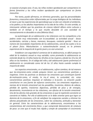 se asocian al propio sexo. O sea, las niñas reciben aprobación por comportarse en
forma femenina y los niños reciben aprobación por comportarse en forma
masculina.
       Por tanto, puede afirmarse, en términos generales, que las personalidades
femenina y masculina están influenciadas por la carga biológica de los individuos
al nacer y por las experiencias de aprendizaje que se dan con relación al ambiente,
a los padres y a los adultos importantes en la vida de los niños. En este sentido, es
interesante señalar que las practicas de crianza infantil difiere entre culturas y
también en el tiempo y lo que resulta deseable en una sociedad no
necesariamente es deseable en otra (Mónica Silur).
      La autoimagen de un adolescente y las relaciones con los compañeros y los
padres están muy relacionados con la sexualidad. La actividad sexual - besos
accidentales, caricias y besos, manoseo, besuqueo, contacto genital - lleva un
número de necesidades importantes de los adolescentes, una de las cuales si lo es
el placer físico. Masturbacion: o autoestimulación sexual, es la primera
experiencia de la mayoría de la gente joven y es casi universal.
      Establecer con seguridad el comienzo de la adolescencia, es difícil porque la
edad de la madurez sexual es muy variable; como promedio la adolescencia se
extiende desde los 13 años hasta los 18 años en las mujeres y desde los 14 a los 18
años en los hombres. En el código del niño y del adolescente (parte preliminar) el
adolescente es considerado como tal de los 12 años hasta cuando cumpla la
mayoría de edad.
      Los aspectos emocionales, en el adolescente, sufren cambios; de tal manera
que las emociones como estado psíquico tienen sus características positivas y
negativas. Entre las positivas se destacan las emociones que constituyen fuente
de motivación como, el miedo, la ira, el amor, la curiosidad, etc. estas
características positivas impulsan al individuo a la acción. La emoción puede
constituirse en una fuente de esfuerzo constructivo. Las emociones negativas o
nocivas de la tensión emocional son las pesadillas, insomnios, dolores de cabeza,
pérdida de apetito, trastornos digestivos, pérdida de peso y de energías,
decaimiento, inconstancia en las relaciones, son efectos de la tensión emocional.
Uno de los efectos más grandes de las emociones es que la repetición constante se
convierte en hábito. Por ello al adolescente se le debe orientar para que logre un
dominio de la emociones, a fin de satisfacer las exigencias sociales y eliminar los
efectos perjudiciales de las emociones, sobre las conductas, actitudes y bienestar
en general. Entre las características de la adolescencia, encontramos a las
características del crecimiento físico: y que comprende básicamente de estatura
de peso: se cree que el mudo más rápido y simple de comprobar el crecimiento
 