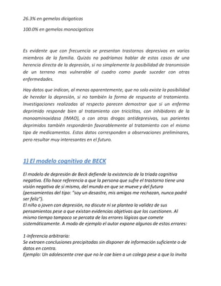 26.3% en gemelos dicigoticos

100.0% en gemelos monocigoticos



Es evidente que con frecuencia se presentan trastornos depresivos en varios
miembros de la familia. Quizás no podríamos hablar de estos casos de una
herencia directa de la depresión, si no simplemente la posibilidad de transmisión
de un terreno mas vulnerable al cuadro como puede suceder con otras
enfermedades.

Hay datos que indican, al menos aparentemente, que no solo existe la posibilidad
de heredar la depresión, si no también la forma de respuesta al tratamiento.
Investigaciones realizadas al respecto parecen demostrar que si un enfermo
deprimido responde bien al tratamiento con triciclitos, con inhibidores de la
monoaminoxidasa (IMAO), o con otras drogas antidepresivas, sus parientes
deprimidos también responderán favorablemente al tratamiento con el mismo
tipo de medicamentos. Estos datos corresponden a observaciones preliminares,
pero resultar muy interesantes en el futuro.



1) El modelo cognitivo de BECK
El modelo de depresión de Beck defiende la existencia de la triada cognitiva
negativa. Ello hace referencia a que la persona que sufre el trastorno tiene una
visión negativa de sí mismo, del mundo en que se mueve y del futuro
(pensamientos del tipo: "soy un desastre, mis amigos me rechazan, nunca podré
ser feliz").
El niño o joven con depresión, no discute ni se plantea la validez de sus
pensamientos pese a que existan evidencias objetivas que los cuestionen. Al
mismo tiempo tampoco se percata de los errores lógicos que comete
sistemáticamente. A modo de ejemplo el autor expone algunos de estos errores:

1-Inferencia arbitraria:
Se extraen conclusiones precipitadas sin disponer de información suficiente o de
datos en contra.
Ejemplo: Un adolescente cree que no le cae bien a un colega pese a que lo invita
 