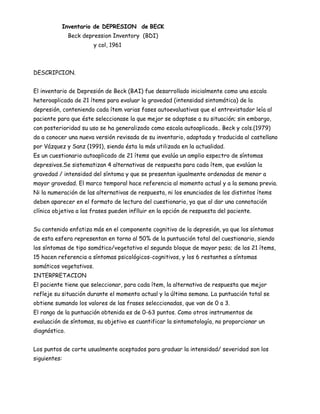 Inventario de DEPRESION de BECK
               Beck depression Inventory (BDI)
                       y col, 1961



DESCRIPCION.


El inventario de Depresión de Beck (BAI) fue desarrollado inicialmente como una escala
heteroaplicada de 21 ítems para evaluar la gravedad (intensidad sintomática) de la
depresión, conteniendo cada ítem varias fases autoevaluativas que el entrevistador leía al
paciente para que éste seleccionase la que mejor se adaptase a su situación; sin embargo,
con posterioridad su uso se ha generalizado como escala autoaplicada.. Beck y cols.(1979)
da a conocer una nueva versión revisada de su inventario, adaptada y traducida al castellano
por Vázquez y Sanz (1991), siendo ésta la más utilizada en la actualidad.
Es un cuestionario autoaplicado de 21 ítems que evalúa un amplio espectro de síntomas
depresivos.Se sistematizan 4 alternativas de respuesta para cada ítem, que evalúan la
gravedad / intensidad del síntoma y que se presentan igualmente ordenadas de menor a
mayor gravedad. El marco temporal hace referencia al momento actual y a la semana previa.
Ni la numeración de las alternativas de respuesta, ni los enunciados de los distintos ítems
deben aparecer en el formato de lectura del cuestionario, ya que al dar una connotación
clínica objetiva a las frases pueden inflluir en la opción de respuesta del paciente.


Su contenido enfatiza más en el componente cognitivo de la depresión, ya que los síntomas
de esta esfera representan en torno al 50% de la puntuación total del cuestionario, siendo
los síntomas de tipo somático/vegetativo el segundo bloque de mayor peso; de los 21 ítems,
15 hacen referencia a síntomas psicológicos-cognitivos, y los 6 restantes a síntomas
somáticos vegetativos.
INTERPRETACION
El paciente tiene que seleccionar, para cada ítem, la alternativa de respuesta que mejor
refleje su situación durante el momento actual y la última semana. La puntuación total se
obtiene sumando los valores de las frases seleccionadas, que van de 0 a 3.
El rango de la puntuación obtenida es de 0-63 puntos. Como otros instrumentos de
evaluación de síntomas, su objetivo es cuantificar la sintomatología, no proporcionar un
diagnóstico.


Los puntos de corte usualmente aceptados para graduar la intensidad/ severidad son los
siguientes:
 