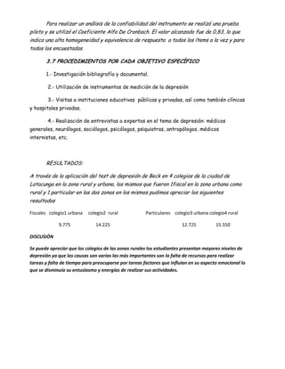 Para realizar un análisis de la confiabilidad del instrumento se realizó una prueba
piloto y se utilizó el Coeficiente Alfa De Cronbach. El valor alcanzado fue de 0,83, lo que
indica una alta homogeneidad y equivalencia de respuesta a todos los ítems a la vez y para
todos los encuestados.

       3.7 PROCEDIMIENTOS POR CADA OBJETIVO ESPECÍFICO

       1.- Investigación bibliografía y documental.

        2.- Utilización de instrumentos de medición de la depresión

        3.- Visitas a instituciones educativas públicas y privadas, así como también clínicas
y hospitales privadas.

        4.- Realización de entrevistas a expertos en el tema de depresión: médicos
generales, neurólogos, sociólogos, psicólogos, psiquiatras, antropólogos, médicos
internistas, etc.




       RESULTADOS:

A través de la aplicación del test de depresión de Beck en 4 colegios de la ciudad de
Latacunga en la zona rural y urbana, los mismos que fueron 1fiscal en la zona urbana como
rural y 1 particular en las dos zonas en los mismos pudimos apreciar los siguientes
resultados

Fiscales colegio1 urbana   colegio2 rural             Particulares colegio3 urbana colegio4 rural

             9.775            14.225                                   12.725          15.550

DISCUSIÓN

Se puede apreciar que los colegios de las zonas rurales los estudiantes presentan mayores niveles de
depresión ya que las causas son varias las más importantes son la falta de recursos para realizar
tareas y falta de tiempo para preocuparse por tareas factores que influían en su aspecto emocional lo
que se disminuía su entusiasmo y energías de realizar sus actividades.
 