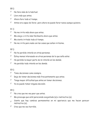 10 )
       No lloro más de lo habitual.
       Lloro más que antes.
       Ahora lloro todo el tiempo.
       Antes era capaz de llorar, pero ahora no puedo llorar nunca aunque quisiera.


11 )
       No me irrito más ahora que antes.
       Me enojo o irrito más fácilmente ahora que antes.
       Me siento irritado todo el tiempo.
       No me irrito para nada con las cosas que solían irritarme.


12 )
       No he perdido interés en otras personas.
       Estoy menos interesado en otras personas de lo que solía estar.
       He perdido la mayor parte de mi interés en los demás.
       He perdido todo interés en los demás.


13 )
       Tomo decisiones como siempre.
       Dejo de tomar decisiones más frecuentemente que antes.
       Tengo mayor dificultad que antes en tomar decisiones.
       Ya no puedo tomar ninguna decisión.


14 )
       No creo que me vea peor que antes.
       Me preocupa que esté pareciendo avejentado (a) o inatractivo (a).
       Siento que hay cambios permanentes en mi apariencia que me hacen parecer
       inatractivo (a)..
       Creo que me veo horrible.
 