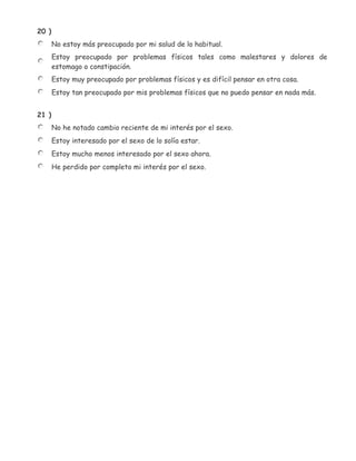 20 )
       No estoy más preocupado por mi salud de lo habitual.
       Estoy preocupado por problemas físicos tales como malestares y dolores de
       estomago o constipación.
       Estoy muy preocupado por problemas físicos y es difícil pensar en otra cosa.
       Estoy tan preocupado por mis problemas físicos que no puedo pensar en nada más.


21 )
       No he notado cambio reciente de mi interés por el sexo.
       Estoy interesado por el sexo de lo solía estar.
       Estoy mucho menos interesado por el sexo ahora.
       He perdido por completo mi interés por el sexo.
 
