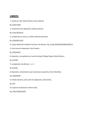LIBROS:
1.-Decida ser feliz, Mario Pereyra, Gema editores

Pg. (16)(17)(18)

2.-El demonio de la depresión, Andrew soloman,

Pg. (12)(13)(14)(15)

3.-La depresión su causa y su efecto, Mariano Gonzales,

Pg. (19)(20)(21)(22)

4.-La gran depresión medieval. Guy bois, Pau Bisiano , Pg. (1,)(2)(,3)(4)(5)(6)(7)(8)(9)(10)(11)

5.-Como vencer la depresión, Jhon Preston,

Pg. (23)(24)(25)

6.-Depresión, una epidemia en nuestro tiempo, Philippe Pignare, René Palacios ,

Pg. (27)(26)

7.-La depresión, Sue Breton,| y | |

Pg. (31)(32)

8.-Depresión, comprenda en qué consiste para superarla, Clara Ochoa Ruiz,

Pg. (28)(29)(30)

9.-El dolor del alma, como salir de la depresión, Jaime Smith,

Pg. (33)

10.-Superara la depresión, Ramiro Calle,

Pg. (16)(¡7)(18)(19)(20)
 