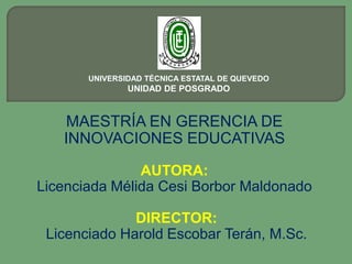 UNIVERSIDAD TÉCNICA ESTATAL DE QUEVEDO
               UNIDAD DE POSGRADO


   MAESTRÍA EN GERENCIA DE
   INNOVACIONES EDUCATIVAS

               AUTORA:
Licenciada Mélida Cesi Borbor Maldonado

              DIRECTOR:
 Licenciado Harold Escobar Terán, M.Sc.
 