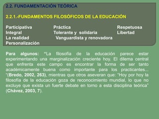 2.2. FUNDAMENTACIÓN TEÓRICA

2.2.1.-FUNDAMENTOS FILOSÓFICOS DE LA EDUCACIÓN

Participativa          Práctica                        Respetuosa
Integral               Tolerante y solidaria           Libertad
La realidad             Vanguardista y renovadora
Personalización

Para algunos: “La filosofía de la educación parece estar
experimentando una marginalización creciente hoy. El dilema central
que enfrenta este campo es encontrar la forma de ser tanto
académicamente buena como importante para los practicantes...
“(Bredo, 2002, 263), mientras que otros aseveran que: “Hoy por hoy la
filosofía de la educación goza de reconocimiento mundial, lo que no
excluye que exista un fuerte debate en torno a esta disciplina teórica”
(Chávez, 2003, 7).
 