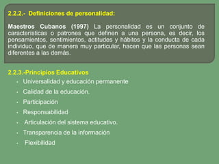 2.2.2.- Definiciones de personalidad:

Maestros Cubanos (1997) La personalidad es un conjunto de
características o patrones que definen a una persona, es decir, los
pensamientos, sentimientos, actitudes y hábitos y la conducta de cada
individuo, que de manera muy particular, hacen que las personas sean
diferentes a las demás.


2.2.3.-Principios Educativos
   • Universalidad y educación permanente

   •   Calidad de la educación.
   •   Participación
   •   Responsabilidad
   •   Articulación del sistema educativo.
   •   Transparencia de la información
   •   Flexibilidad
 